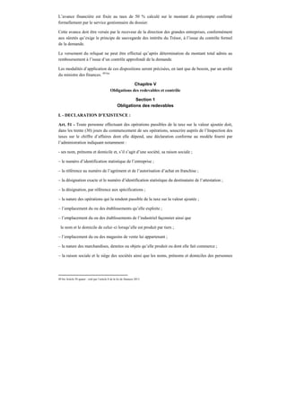 L’avance financière est fixée au taux de 50 % calculé sur le montant du précompte confirmé
formellement par le service gestionnaire du dossier.
Cette avance doit être versée par le receveur de la direction des grandes entreprises, conformément
aux sûretés qu’exige le principe de sauvegarde des intérêts du Trésor, à l’issue du contrôle formel
de la demande.
Le versement du reliquat ne peut être effectué qu’après détermination du montant total admis au
remboursement à l’issue d’un contrôle approfondi de la demande.
Les modalités d’application de ces dispositions seront précisées, en tant que de besoin, par un arrêté
du ministre des finances. 49 bis
Chapitre V
Obligations des redevables et contrôle
Section 1
Obligations des redevables
I. - DECLARATION D’EXISTENCE :
Art. 51 - Toute personne effectuant des opérations passibles de la taxe sur la valeur ajoutée doit,
dans les trente (30) jours du commencement de ses opérations, souscrire auprès de l’Inspection des
taxes sur le chiffre d’affaires dont elle dépend, une déclaration conforme au modèle fourni par
l’administration indiquant notamment :
- ses nom, prénoms et domicile et, s’il s’agit d’une société, sa raison sociale ;
– le numéro d’identification statistique de l’entreprise ;
– la référence au numéro de l’agrément et de l’autorisation d’achat en franchise ;
– la désignation exacte et le numéro d’identification statistique du destinataire de l’attestation ;
– la désignation, par référence aux spécifications ;
– la nature des opérations qui la rendent passible de la taxe sur la valeur ajoutée ;
– l’emplacement du ou des établissements qu’elle exploite ;
– l’emplacement du ou des établissements de l’industriel façonnier ainsi que
le nom et le domicile de celui–ci lorsqu’elle est produit par tiers ;
– l’emplacement du ou des magasins de vente lui appartenant ;
– la nature des marchandises, denrées ou objets qu’elle produit ou dont elle fait commerce ;
– la raison sociale et le siège des sociétés ainsi que les noms, prénoms et domiciles des personnes
49 bis Article 50 quater : créé par l’article 8 de la loi de finances 2013.
 