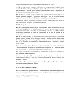 vis–à–vis desquelles elle se trouve dans l’une des situations prévues par l’article 6. 51
Art. 52 - En ce qui concerne les sociétés, la déclaration doit être appuyée d’un exemplaire certifié
conforme des statuts, de la signature légalisée du gérant ou du directeur, et lorsque ces derniers ne
sont pas statutaires, d’un extrait certifié conforme de la délibération du conseil d’administration ou
de l’assemblée d’actionnaires qui les a désignés.
Art. 53 - Lorsque l’assujetti possède, en même temps que son établissement principal, une ou
plusieurs succursales ou agences, il doit souscrire, pour chacune d’elles, une déclaration identique
auprès de l’inspection dans le ressort de laquelle se trouve ladite succursale ou agence.
Les entreprises publiques économiques sont tenues de souscrire cette déclaration pour chacune de
leurs unités auprès de l’inspection territorialement compétente.
Art. 54 - Abrogé. 52
Art. 55 – Les organisateurs de spectacles, jeux et divertissements de toute nature, doivent, en cas de
représentation exceptionnelle ou isolée, déclarer avant la première représentation, et sur modèle
fourni par l’administration, à l’inspection des impôts indirects et des taxes sur le chiffre d’affaires
territorialement compétente, la nature de l’établissement ou le genre de réunion ou de
représentation.
Art. 56 – Il est fait obligation aux personnes physiques ou morales n’ayant pas d’établissement
stable en Algérie et exerçant l’activité de travaux d’études ou d’assistance technique pour le compte
des entreprises publiques, administrations publiques, collectivités locales, etc..., de souscrire dans le
mois qui suit la signature du contrat d’études ou d’assistance technique, la déclaration d’existence
prévue ci–dessus.
Elles sont, par ailleurs, tenues d’adresser, par lettre recommandée avec accusé de réception, à
l’inspecteur des impôts indirects et des taxes sur le chiffre d’affaires du lieu d’imposition, dans le
mois qui suit celui de leur installation en Algérie, un exemplaire du contrat.
Tout avenant ou modification au contrat principal doit être porté à la connaissance de l’Inspecteur
dans les dix jours de son établissement.
Les entreprises étrangères réalisant à partir de l’étranger des opérations imposables dans les
conditions prévues à l’article 7–2ème alinéa ne sont pas astreintes à cette obligation ni à celle de la
déclaration d’existence.
En leurs lieu et place, le partenaire algérien client devra adresser, dans les mêmes formes et délais,
une copie du contrat et des avenants éventuels.
II - DECLARATION DE CESSATION :
Art. 57 – Toute personne ou société assujettie à la taxe sur la valeur ajoutée qui cesse d’exercer sa
profession, qui cède son industrie ou son commerce et celle qui en devient acquéreur, doivent dans
51 Article 51 : modifié par l’article 31 de la loi de finances pour 2002.
52 Article 54 : abrogé par l’article 83 de la loi de finances pour 1996;
 