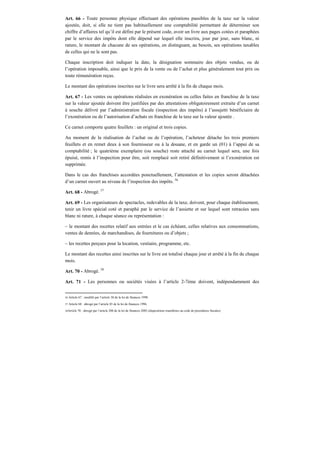Art. 66 - Toute personne physique effectuant des opérations passibles de la taxe sur la valeur
ajoutée, doit, si elle ne tient pas habituellement une comptabilité permettant de déterminer son
chiffre d’affaires tel qu’il est défini par le présent code, avoir un livre aux pages cotées et paraphées
par le service des impôts dont elle dépend sur lequel elle inscrira, jour par jour, sans blanc, ni
rature, le montant de chacune de ses opérations, en distinguant, au besoin, ses opérations taxables
de celles qui ne le sont pas.
Chaque inscription doit indiquer la date, la désignation sommaire des objets vendus, ou de
l’opération imposable, ainsi que le prix de la vente ou de l’achat et plus généralement tout prix ou
toute rémunération reçus.
Le montant des opérations inscrites sur le livre sera arrêté à la fin de chaque mois.
Art. 67 - Les ventes ou opérations réalisées en exonération ou celles faites en franchise de la taxe
sur la valeur ajoutée doivent être justifiées par des attestations obligatoirement extraite d’un carnet
à souche délivré par l’administration fiscale (inspection des impôts) à l’assujetti bénéficiaire de
l’exonération ou de l’autorisation d’achats en franchise de la taxe sur la valeur ajoutée .
Ce carnet comporte quatre feuillets : un original et trois copies.
Au moment de la réalisation de l’achat ou de l’opération, l’acheteur détache les trois premiers
feuillets et en remet deux à son fournisseur ou à la douane, et en garde un (01) à l’appui de sa
comptabilité ; le quatrième exemplaire (ou souche) reste attaché au carnet lequel sera, une fois
épuisé, remis à l’inspection pour être, soit remplacé soit retiré définitivement si l’exonération est
supprimée.
Dans le cas des franchises accordées ponctuellement, l’attestation et les copies seront détachées
d’un carnet ouvert au niveau de l’inspection des impôts. 56
Art. 68 - Abrogé. 57
Art. 69 - Les organisateurs de spectacles, redevables de la taxe, doivent, pour chaque établissement,
tenir un livre spécial coté et paraphé par le service de l’assiette et sur lequel sont retracées sans
blanc ni rature, à chaque séance ou représentation :
– le montant des recettes relatif aux entrées et le cas échéant, celles relatives aux consommations,
ventes de denrées, de marchandises, de fournitures ou d’objets ;
– les recettes perçues pour la location, vestiaire, programme, etc.
Le montant des recettes ainsi inscrites sur le livre est totalisé chaque jour et arrêté à la fin de chaque
mois.
Art. 70 - Abrogé. 58
Art. 71 - Les personnes ou sociétés visées à l’article 2-7ème doivent, indépendamment des
56 Article 67 : modifié par l’article 38 de la loi de finances 1998.
57 Article 68 : abrogé par l’article 85 de la loi de finances 1996.
58Article 70 : abrogé par l’article 200 de la loi de finances 2002 (dispositions transférées au code de procédures fiscales).
 
