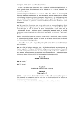 prescriptions d’ordre général auxquelles elles sont tenues :
1) en faire la déclaration, dans le délai d’un mois à compter du commencement des opérations ci–
dessus visées, au bureau de l’enregistrement de leur résidence et, s’il y a lieu, de chacune de leurs
succursales ou agences ;
2) tenir deux répertoires à colonnes, non soumis au timbre, dont la forme est déterminé par la
législation en vigueur présentant jour par jour, sans blanc ni interligne et par ordre des numéros,
tous les mandats, promesses de vente, actes translatifs de propriété et, d’une manière générale, tous
actes se rattachant à leur profession d’intermédiaire ou à leur qualité de propriétaire : l’un des
répertoires sera affecté aux opérations d’intermédiaires, l’autre aux opérations effectuées en qualité
de propriétaire.
Art. 72 - Lorsqu’elles effectuent un achat en vue de la revente, les personnes désignées ci–dessus
qui ont fait la déclaration prescrite par le code de l’enregistrement en vue de bénéficier du régime
fiscal édicté par ce code en matière de droits d’enregistrement, doivent verser lors de
l’enregistrement, de l’acte d’acquisition, à titre d’acompte sur le montant de la taxe sur la valeur
ajoutée, une somme correspondant au produit de cette taxe liquidée provisoirement d’après le prix
d’achat.
A défaut de revente dans le délai de deux ans et dans le mois de l’expiration de ce délai, l’acheteur
est tenu d’acquitter les droits de mutation non perçus lors de l’achat, déduction faite de l’acompte
versé conformément à l’alinéa précédent.
Le délai de deux ans est porté à cinq ans lorsqu’il s’agit de terrains dont la revente doit intervenir
après lotissement.
Art. 73 - Lorsqu’un immeuble ayant fait l’objet d’une promesse unilatérale de vente est vendu par
fractions ou par lots, à la diligence du bénéficiaire de la promesse, ce dernier est tenu d’acquitter la
taxe sur la valeur ajoutée sur le montant des ventes ainsi que sur le prix de cession du bénéficiaire
de la promesse de vente consenties aux acquéreurs de chaque fraction ou lot. Ces dernières cessions
ne donneront lieu, en contrepartie, à la perception d’aucun droit d’enregistrement.
Section 2
Droit de communication.
Art. 74 - Abrogé. 59
Art. 75 - Abrogé.
Chapitre VI
Modalités de déclaration et de paiement
Section 1
Régime général
Art. 76 –1 - Toute personne effectuant des opérations passibles de la taxe sur la valeur ajoutée est
tenu de remettre ou faire parvenir, dans les vingt jours qui suivent le mois civil. au receveur des
59 Articles 74 et 75 : abrogés par l’article 200 de la loi de finances 2002 (dispositions transférées au code de procédures fiscales).
 