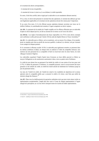 et le montant des droits correspondants ;
– le montant de la taxe récupérable ;
– le montant de la taxe à verser ou, le cas échéant, le crédit reportable.
En outre, il doit être certifié, daté et signé par le redevable ou son mandataire dûment autorisé.
S’il y a lieu, le relevé doit présenter le montant brut des opérations, le montant des débours qui leur
sont légalement applicables et le montant net des opérations devant être retenu pour l’imposition.
Si au cours d’un mois, il n’a été effectué aucune opération donnant ouverture aux taxes sur le
chiffre d’affaires, le contribuable doit remettre à l’agent compétent un relevé «néant».
Art. 80 - Le paiement de la totalité de l’impôt exigible sur les affaires effectuées par un redevable
d’après le relevé déposé par lui, est fait au moment de la remise ou de l’envoi du relevé.
Art. 80 bis - Les règles d’arrondissement des bases imposables à la TVA et des droits constatés
sont conformes à celles prévues par l’article 324 du code des Impôts Directs et Taxes Assimilées.66
Art. 81 - Le redevable peut se libérer, soit en numéraire, soit au moyen d’un chèque, d’un mandat-
poste ou mandat-carte émis au profit du receveur qualifié, et adressé à ce dernier, soit par virement
à son compte de chèques postaux.
Si le versement à effectuer excède 10 DA, le redevable peut également remettre en paiement dans
les mêmes conditions et délais, un chèque émis ou endossé à l’ordre du comptable intéressé, sans
mention du nom personnel de ce comptable et barré en inscrivant entre les deux barres, les mots
«Banque Centrale d’Algérie».
Les redevables acquittant l’impôt d’après leurs livraisons ou leurs débits peuvent se libérer au
moyen d’obligations ou de soumissions cautionnées à deux, trois ou quatre mois d’échéance.
Ce crédit de taxe donne lieu au paiement d’un intérêt de crédit et à une remise d’un tiers pour cent
(1/3%). A défaut de paiement à l’échéance, le comptable poursuit, outre le recouvrement des taxes
garanties et des intérêts de crédit, un intérêt de retard calculé du lendemain de l’échéance jusqu’au
jour du paiement inclus ;
Les taux de l’intérêt de crédit, de l’intérêt de retard et les modalités de répartition de la remise
spéciale entre le comptable public qui a consenti le crédit et le trésor, sont fixés par arrêté du
ministre chargé des finances. 67
Art. 82 - Dans tous les établissements de spectacles ambulants ainsi que pour toute séance isolée ou
représentation exceptionnelle, l’impôt doit être versé à l’issue de chaque représentation à l’agent
chargé de la perception, au vu d’un relevé retraçant toutes les recettes de ladite représentation.
66 Article 80 bis : créé par l’article 86 de la loi de finances pour 1996.
67 Article 81 : modifié par l’article 52 de la loi de finances pour 1995.
 