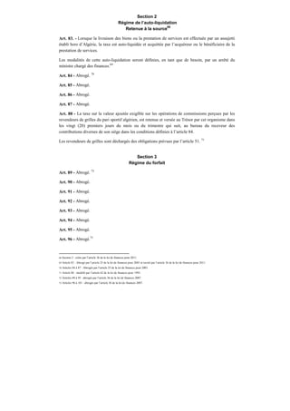 Section 2
Régime de l’auto-liquidation
Retenue à la source68
Art. 83. - Lorsque la livraison des biens ou la prestation de services est effectuée par un assujetti
établi hors d’Algérie, la taxe est auto-liquidée et acquittée par l’acquéreur ou le bénéficiaire de la
prestation de services.
Les modalités de cette auto-liquidation seront définies, en tant que de besoin, par un arrêté du
ministre chargé des finances.69
Art. 84 - Abrogé. 70
Art. 85 - Abrogé.
Art. 86 - Abrogé.
Art. 87 - Abrogé.
Art. 88 - La taxe sur la valeur ajoutée exigible sur les opérations de commissions perçues par les
revendeurs de grilles du pari sportif algérien, est retenue et versée au Trésor par cet organisme dans
les vingt (20) premiers jours du mois ou du trimestre qui suit, au bureau du receveur des
contributions diverses de son siège dans les conditions définies à l’article 84.
Les revendeurs de grilles sont déchargés des obligations prévues par l’article 51. 71
Section 3
Régime du forfait
Art. 89 - Abrogé. 72
Art. 90 - Abrogé.
Art. 91 - Abrogé.
Art. 92 - Abrogé.
Art. 93 - Abrogé.
Art. 94 - Abrogé.
Art. 95 - Abrogé.
Art. 96 - Abrogé.73
68 Section 2 : créée par l’article 36 de la loi de finances pour 2011.
69 Article 83 : Abrogé par l’article 25 de la loi de finances pour 2001 et recréé par l’article 36 de la loi de finances pour 2011.
70 Articles 84 à 87 : Abrogés par l’article 25 de la loi de finances pour 2001.
71 Article 88 : modifié par l’article 62 de la loi de finances pour 1995.
72 Articles 89 à 95 : abrogés par l’article 36 de la loi de finances 2007.
73 Articles 96 à 101 : abrogés par l’article 36 de la loi de finances 2007.
 