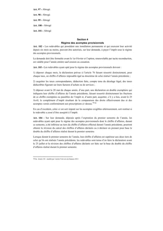Art. 97 - Abrogé.
Art. 98 - Abrogé.
Art. 99 - Abrogé
Art. 100 - Abrogé
Art. 101 - Abrogé
Section 4
Régime des acomptes provisionnels
Art. 102 - Les redevables qui possèdent une installation permanente et qui exercent leur activité
depuis six mois au moins, peuvent être autorisés, sur leur demande, à payer l’impôt sous le régime
des acomptes provisionnels.
La demande doit être formulée avant le 1er Février et l’option, renouvelable par tacite reconduction,
est valable pour l’année entière sauf cession ou cessation.
Art. 103 - Les redevables ayant opté pour le régime des acomptes provisionnels doivent :
1) déposer chaque mois, la déclaration prévue à l’article 76 faisant ressortir distinctement, pour
chaque taux, un chiffre d’affaires imposable égal au douzième de celui réalisé l’année précédente ;
2) acquitter les taxes correspondantes, déduction faite, compte tenu du décalage légal, des taxes
déductibles figurant sur leurs factures d’achats ou de services ;
3) déposer avant le 20 mai de chaque année, d’une part, une déclaration en double exemplaire qui
indiquera leur chiffre d’affaires de l’année précédente, faisant ressortir distinctement les fractions
de ce chiffre exemptées ou passibles de l’impôt et, d’autre part, acquitter, s’il y a lieu, avant le 25
Avril, le complément d’impôt résultant de la comparaison des droits effectivement dus et des
acomptes versés conformément aux prescriptions ci–dessus.79 bis
En cas d’excédent, celui–ci est soit imputé sur les acomptes exigibles ultérieurement, soit restitué si
le redevable a cessé d’être assujetti à l’impôt.
Art. 104 - Sur leur demande, déposée après l’expiration du premier semestre de l’année, les
redevables ayant opté pour le régime des acomptes provisionnels dont le chiffre d’affaires, durant
ce semestre, a été inférieur au tiers du chiffre d’affaires effectué durant l’année précédente, pourront
obtenir la révision du calcul des chiffres d’affaires déclarés ou à déclarer en prenant pour base le
double du chiffre d’affaires réalisé durant le premier semestre.
Lorsque durant le premier semestre de l’année, leur chiffre d’affaires est supérieur aux deux tiers de
celui qu’ils ont réalisés l’année précédente, les redevables sont tenus d’en faire la déclaration avant
le 25 juillet et la révision des chiffres d’affaires déclarés est faite sur la base du double du chiffre
d’affaires réalisé durant le premier semestre.
79 bis Article 103 : modifié par l’article 9 de la loi de finances 2013.
 