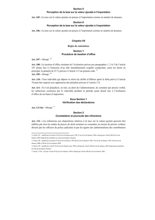 Section 5
Perception de la taxe sur la valeur ajoutée à l’importation
Art. 105 - La taxe sur la valeur ajoutée est perçue à l’importation comme en matière de douanes.
Section 6
Perception de la taxe sur la valeur ajoutée à l’exportation
Art. 106 - La taxe sur la valeur ajoutée est perçue à l’exportation comme en matière de douanes.
Chapitre VII
Règles de contentieux
Section 1
Procédure de taxation d’office
Art. 107 - Abrogé. 74
Art. 108 - La taxation d’office résultant de l’évaluation prévue aux paragraphes 1, 2 et 3 de l’article
107 donne lieu à l’émission d’un rôle immédiatement exigible comportant, outre les droits en
principal, la pénalité de 25 % prévue à l’article 115 du présent code. 75
Art. 109 - Abrogé. 76
Art. 110 - Tout redevable qui dépose le relevé de chiffre d’affaires après le délai prévu à l’article
76 peut être imposé avec application des pénalités prévues à l’article 115.
Art. 111 - Il n’est préjudicié, en rien, au droit de l’administration, de constater par procès–verbal,
les infractions commises par le redevable pendant la période ayant donné lieu à l’évaluation
d’office de ses bases d’imposition.
Sous Section 1
Vérification des déclarations
Art. 111 bis - Abrogé. 77
Section 2
Constatation et poursuite des infractions
Art. 112 - Les infractions aux dispositions relatives à la taxe sur la valeur ajoutée peuvent être
établies par tous les modes de preuve de droit commun ou constatées au moyen de procès–verbaux
dressés par les officiers de police judiciaire et par les agents des administrations des contributions
74 Article 107 : modifié par les articles 58 de la loi de finances pour 1995, 87 de la loi de finances 1996 et abrogé par l’article 200 de la loi de
finances 2002 (dispositions transférées au code de procédures fiscales).
75 Article 108 : modifié par les articles 59 de la loi de finances 1995,88 de la loi de finances 1996, 43 de la loi de finances 1999, 46 de la loi de
finances 2000 et 200 de la loi de finances 2002.
76 Article 109 : modifié par l’article 39 de la loi de finances pour 1998 et abrogé par l’article 200 de la loi de finances 2002 (dispositions transférées
au code de procédures fiscales).
77 Article 111bis : créé par l’article 89 de la loi de finances 1996 et abrogé par l’article 200 de la loi de finances 2002.
 