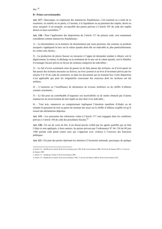 dus. 80
B - Peines correctionnelles
Art. 117 - Quiconque, en employant des manœuvres frauduleuses, s’est soustrait ou a tenté de se
soustraire, en totalité ou en partie, à l’assiette, à la liquidation ou au paiement des impôts, droits ou
taxes auxquels il est assujetti, est passible des peines prévues à l’article 303 du code des impôts
directs et taxes assimilées. 81
Art. 118 - Pour l’application des dispositions de l’article 117 du présent code, sont notamment
considérées comme manœuvres frauduleuses :
1) – La dissimulation ou la tentative de dissimulation par toute personne, des sommes ou produits
auxquels s’appliquent la taxe sur la valeur ajoutée dont elle est redevable et, plus particulièrement,
les ventes sans facture ;
2) - La production de pièces fausses ou inexactes à l’appui de demandes tendant à obtenir, soit le
dégrèvement, la remise, la décharge ou la restitution de la taxe sur la valeur ajoutée, soit le bénéfice
d’avantages fiscaux prévus en faveur de certaines catégories de redevables ;
3) – Le fait d’avoir sciemment omis de passer ou de faire passer des écritures, ou d’avoir passé où
fait passer des écritures inexactes ou fictives, au livre–journal et au livre d’inventaire prévus par les
articles 9 et 10 du code de commerce ou dans les documents qui en tiennent lieu. Cette disposition
n’est applicable que pour les irrégularités concernant des exercices dont les écritures ont été
arrêtées;
4) – L’omission ou l’insuffisance de déclaration de revenus mobiliers ou de chiffre d’affaires
commis sciemment ;
5) – Le fait pour un contribuable d’organiser son insolvabilité ou de mettre obstacle par d’autres
manœuvres au recouvrement de tout impôt ou taxe dont il est redevable ;
6) – Tout acte, manœuvre ou comportement impliquant l’intention manifeste d’éluder ou de
retarder le paiement de tout ou partie du montant des taxes sur le chiffre d’affaires exigible tel qu’il
ressort des déclarations déposées.
Art. 119 – Les poursuites des infractions visées à l’article 117 sont engagées dans les conditions
prévues à l’article 104 du code des procédures fiscales.82
Art. 120 - En cas de voies de fait, il est dressé procès–verbal par les agents qualifiés qui en font
l’objet et sont appliqués, à leurs auteurs, les peines prévues par l’ordonnance N° 66–156 du 08 juin
1966 portant code pénal contre ceux qui s’opposent avec violence à l’exercice des fonctions
publiques.
Art. 121 - Est puni des peines réprimant les atteintes à l’économie nationale, quiconque, de quelque
80 Article 116 : modifié par les articles 90 de la loi de finances pour 1996, 49 de la loi de finances 2000, 38 de la loi de finances 2001 et 31 de la loi
de finances 2009.
81 Article 117 : modifié par l’article 33 de la loi de finances 2005.
82 Article 119 : modifié par les articles 38 de la loi de finances 1998, 21 de la loi de finances 2008 et 26 de la loi de finances 2012.
 