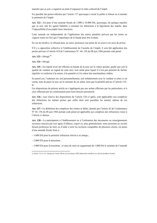 manière que ce soit, a organisé ou tenté d’organiser le refus collectif de l’impôt.
Est passible des peines édictées par l’article 117 quiconque a incité le public à refuser ou à retarder
le paiement de l’impôt.
Art. 122 - Est puni d’une amende fiscale de 1.000 à 10.000 DA, quiconque, de quelque manière
que ce soit, met les agents habilités à constater les infractions à la législation des impôts, dans
l’impossibilité d’accomplir leurs fonctions.
Cette amende est indépendante de l’application des autres pénalités prévues par les textes en
vigueur toutes les fois que l’importance de la fraude peut être évaluée.
En cas de récidive, le tribunal peut, en outre, prononcer une peine de six jours à six mois de prison.
S’il y a opposition collective à l’établissement de l’assiette de l’impôt, il sera fait application des
peines prévues à l’article 418 de l’ordonnance N°. 66–156 du 08 juin 1966 portant code pénal.
Art. 123 - Abrogé.83
Art. 124 - Abrogé.
Art. 125 - Est réputé avoir été effectué en fraude de la taxe sur la valeur ajoutée, quelle que soit la
qualité du vendeur au regard de cette taxe, tout achat pour lequel il n’est pas présenté de facture
régulière et conforme à la nature, à la quantité et à la valeur des marchandises cédées.
En pareil cas, l’acheteur est, soit personnellement, soit solidairement avec le vendeur si celui–ci est
connu, tenu de payer la taxe sur le montant de cet achat, ainsi que la pénalité prévue à l’article 116–
II.
Les dispositions du présent article ne s’appliquent pas aux achats effectués par les particuliers, ni à
ceux effectués par les commerçants pour leurs besoins personnels.
Art. 126 - sous réserve des dispositions de l’article 128 ci–après, sont applicables aux complices
des infractions les mêmes peines que celles dont sont passibles les auteurs mêmes de ces
infractions.
Art. 127 - La définition des complices des crimes et délits, donnée par l’article 42 de l’ordonnance
N° 66–156 du 08 juin 1966 portant code pénal est applicable aux complices des infractions visées à
l’article ci–dessus.
Art. 128 - La participation à l’établissement ou à l’utilisation des documents ou renseignements
reconnus inexacts par tout agent d’affaires, expert ou, plus généralement, toute personne ou société
faisant profession de tenir ou d’aider à tenir les écritures comptables de plusieurs clients, est punie
d’une amende fiscale fixée à :
– 1.000 DA pour la première infraction relevée à sa charge ;
– 2.000 DA pour la deuxième ;
– 3.000 DA pour la troisième ; et ainsi de suite en augmentant de 1.000 DA le montant de l’amende
83 Articles 123 et 124 : abrogés par l’article 200 de la loi de finances 2002 (dispositions transférées au code de procédures fiscales).
 