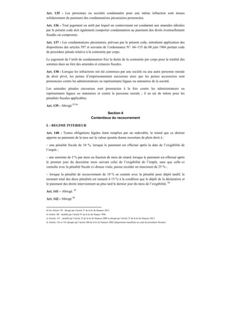 Art. 135 - Les personnes ou sociétés condamnées pour une même infraction sont tenues
solidairement du paiement des condamnations pécuniaires prononcées.
Art. 136 - Tout jugement ou arrêt par lequel un contrevenant est condamné aux amendes édictées
par le présent code doit également comporter condamnation au paiement des droits éventuellement
fraudés où compromis.
Art. 137 - Les condamnations pécuniaires, prévues par le présent code, entraînent application des
dispositions des articles 597 et suivants de l’ordonnance N°. 66–155 du 08 juin 1966 portant code
de procédure pénale relative à la contrainte par corps.
Le jugement de l’arrêt de condamnation fixe la durée de la contrainte par corps pour la totalité des
sommes dues au titre des amendes et créances fiscales.
Art. 138 - Lorsque les infractions ont été commises par une société ou une autre personne morale
de droit privé, les peines d’emprisonnement encourues ainsi que les peines accessoires sont
prononcées contre les administrateurs ou représentants légaux ou statutaires de la société.
Les amendes pénales encourues sont prononcées à la fois contre les administrateurs ou
représentants légaux ou statutaires et contre la personne morale ; il en est de même pour les
pénalités fiscales applicables.
Art. 139 - Abrogé.82 bis
Section 4
Contentieux du recouvrement
I. - REGIME INTERIEUR
Art. 140 - Toutes obligations légales étant remplies par un redevable, le retard que ce dernier
apporte au paiement de la taxe sur la valeur ajoutée donne ouverture de plein droit à :
– une pénalité fiscale de 10 %, lorsque le paiement est effectué après la date de l’exigibilité de
l’impôt ;
– une astreinte de 3 % par mois ou fraction de mois de retard, lorsque le paiement est effectué après
le premier jour du deuxième mois suivant celui de l’exigibilité de l’impôt, sans que celle–ci
cumulée avec la pénalité fiscale ci–dessus visée, puisse excéder un maximum de 25 % ;
– lorsque la pénalité de recouvrement de 10 % se cumule avec la pénalité pour dépôt tardif, le
montant total des deux pénalités est ramené à 15 % à la condition que le dépôt de la déclaration et
le paiement des droits interviennent au plus tard le dernier jour du mois de l’exigibilité. 84
Art. 141 – Abrogé. 85
Art. 142 - Abrogé 86
82 bis Article 139 : abrogé par l’article 27 de la loi de finances 2012.
84 Article 140 : modifié par l’article 91 de la loi de finance 1996.
85 Articles 141 : modifié par l’article 32 de la loi de finances 2009 et abrogé par l’article 27 de la loi de finances 2012.
86 Articles 142 et 143 abrogés par l’article 200 de la loi de finances 2002 (dispositions transférées au code de procédures fiscales).
 
