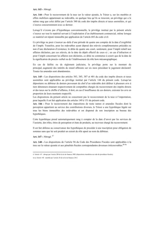 Art. 143 - Abrogé.
Art. 144 - Pour le recouvrement de la taxe sur la valeur ajoutée, le Trésor a, sur les meubles et
effets mobiliers appartenant au redevable, en quelque lieu qu’ils se trouvent, un privilège qui a le
même rang que celui défini par l’article 380 du code des impôts directs et taxes assimilées, et qui
s’exerce concurremment avec ce dernier.
Lorsqu’il n’existe pas d’hypothèque conventionnelle, le privilège institué par le présent article
s’exerce sur tout le matériel servant à l’exploitation d’un établissement commercial, même lorsque
ce matériel est réputé immeuble par application de l’article 683 du code civil.
Ce privilège ne peut s’exercer au–delà d’une période de quatre ans comptée de la date d’exigibilité
de l’impôt. Toutefois, pour les redevables ayant déposé des relevés complémentaires précédés ou
non d’une déclaration d’existence, le délai de quatre ans court, seulement, pour l’impôt relatif aux
affaires déclarées, par ces relevés, de la date du dépôt effectif de ceux–ci ; en cas d’infraction et
pour l’impôt concernant les affaires non déclarées, ce délai ne commence à courir que de la date de
la signification du procès–verbal ou de l’établissement du rôle hors mécanographique.
En cas de faillite ou de règlement judiciaire, le privilège porte sur le montant du
principal, augmenté des intérêts de retard afférents sur six mois précédant le jugement déclaratif.
Toutes les amendes sont abandonnées.
Art. 145 - Les dispositions des articles 383, 385, 387 et 401 du code des impôts directs et taxes
assimilées sont applicables au privilège institué par l’article 144 du présent code. Lorsqu’un
dépositaire ou débiteur de deniers provenant du chef d’un redevable doit déférer à plusieurs avis à
tiers détenteurs émanant respectivement de comptables chargés du recouvrement des impôts directs
et des taxes sur le chiffre d’affaires, il doit, en cas d’insuffisance de ces deniers, exécuter les avis en
proportion de leurs montants respectifs.
Les dispositions du présent article ne concernent pas le recouvrement de la taxe à l’importation,
pour laquelle il est fait application des articles 149 à 151 du présent code.
Art. 146 - Pour le recouvrement des impositions de toute nature et amendes fiscales dont la
perception appartient au service des contributions diverses, le Trésor a une hypothèque légale sur
tous les biens immeubles des redevables et est dispensé de son inscription au bureau des
hypothèques.
Cette hypothèque prend automatiquement rang à compter de la date d’envoi par les services de
l’assiette, des rôles, titres de perception et états de produits, au receveur chargé du recouvrement.
Il est fait défense au conservateur des hypothèques de procéder à une inscription pour obligation de
sommes sans que lui soit produit un extrait de rôle apuré au nom du débiteur.
Art. 147 - Abrogé. 87
Art. 148 - Les dispositions de l’article 94 du Code des Procédures Fiscales sont applicables à la
taxe sur la valeur ajoutée et aux pénalités fiscales correspondantes devenues irrécouvrables.86 bis
87 Article 147 : abrogé par l’article 200 de la loi de finances 2002 (dispositions transférées au code de procédures fiscales).
86 bis Article 148 : modifié par l’article 28 de la loi de finances 2012.
 