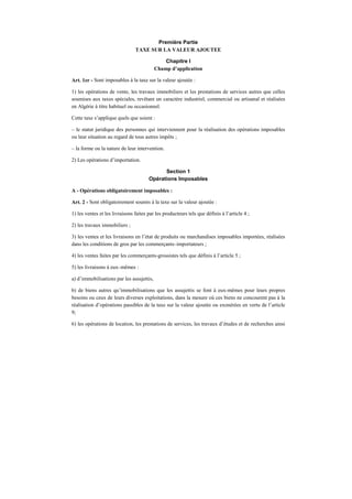 Première Partie
TAXE SUR LA VALEUR AJOUTEE
Chapitre I
Champ d’application
Art. 1er - Sont imposables à la taxe sur la valeur ajoutée :
1) les opérations de vente, les travaux immobiliers et les prestations de services autres que celles
soumises aux taxes spéciales, revêtant un caractère industriel, commercial ou artisanal et réalisées
en Algérie à titre habituel ou occasionnel.
Cette taxe s’applique quels que soient :
– le statut juridique des personnes qui interviennent pour la réalisation des opérations imposables
ou leur situation au regard de tous autres impôts ;
– la forme ou la nature de leur intervention.
2) Les opérations d’importation.
Section 1
Opérations Imposables
A - Opérations obligatoirement imposables :
Art. 2 - Sont obligatoirement soumis à la taxe sur la valeur ajoutée :
1) les ventes et les livraisons faites par les producteurs tels que définis à l’article 4 ;
2) les travaux immobiliers ;
3) les ventes et les livraisons en l’état de produits ou marchandises imposables importées, réalisées
dans les conditions de gros par les commerçants–importateurs ;
4) les ventes faites par les commerçants-grossistes tels que définis à l’article 5 ;
5) les livraisons à eux–mêmes :
a) d’immobilisations par les assujettis,
b) de biens autres qu’immobilisations que les assujettis se font à eux-mêmes pour leurs propres
besoins ou ceux de leurs diverses exploitations, dans la mesure où ces biens ne concourent pas à la
réalisation d’opérations passibles de la taxe sur la valeur ajoutée ou exonérées en vertu de l’article
9;
6) les opérations de location, les prestations de services, les travaux d’études et de recherches ainsi
 