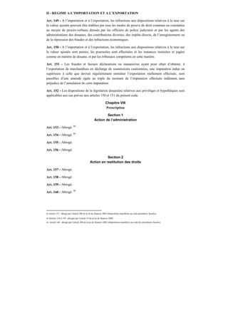 II - REGIME A L’IMPORTATION ET A L’EXPORTATION
Art. 149 - A l’importation et à l’exportation, les infractions aux dispositions relatives à la taxe sur
la valeur ajoutée peuvent être établies par tous les modes de preuve de droit commun ou constatées
au moyen de procès-verbaux dressés par les officiers de police judiciaire et par les agents des
administrations des douanes, des contributions diverses, des impôts directs, de l’enregistrement ou
de la répression des fraudes et des infractions économiques.
Art. 150 - A l’importation et à l’exportation, les infractions aux dispositions relatives à la taxe sur
la valeur ajoutée sont punies, les poursuites sont effectuées et les instances instruites et jugées
comme en matière de douane, et par les tribunaux compétents en cette matière.
Art. 151 - Les fraudes et fausses déclarations ou manœuvres ayant pour objet d’obtenir, à
l’exportation de marchandises en décharge de soumissions cautionnées, une imputation indue ou
supérieure à celle que devrait régulièrement entraîner l’exportation réellement effectuée, sont
passibles d’une amende égale au triple du montant de l’imputation effectuée indûment, sans
préjudice de l’annulation de cette imputation.
Art. 152 - Les dispositions de la législation douanière relatives aux privilèges et hypothèques sont
applicables aux cas prévus aux articles 150 et 151 du présent code.
Chapitre VIII
Prescription
Section 1
Action de l’administration
Art. 153 - Abrogé. 88
Art. 154 - Abrogé. 89
Art. 155 - Abrogé.
Art. 156 - Abrogé.
Section 2
Action en restitution des droits
Art. 157 - Abrogé.
Art. 158 - Abrogé.
Art. 159 - Abrogé.
Art. 160 - Abrogé. 90
88 Article 153 : abrogé par l’article 200 de la loi de finances 2002 (dispositions transférées au code procédures fiscales).
89 Articles 154 à 159 : abrogés par l’article 33 de la loi de finances 2009.
90 Article 160 : abrogé par l’article 200 de la loi de finances 2002 (dispositions transférées au code des procédures fiscales).
 