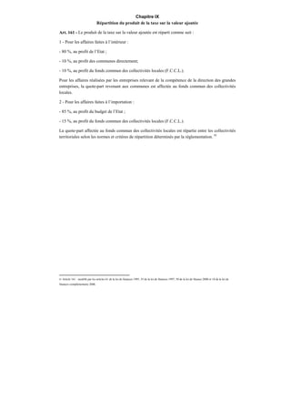 Chapitre IX
Répartition du produit de la taxe sur la valeur ajoutée
Art. 161 - Le produit de la taxe sur la valeur ajoutée est réparti comme suit :
1 - Pour les affaires faites à l’intérieur :
- 80 %, au profit de l’Etat ;
- 10 %, au profit des communes directement;
- 10 %, au profit du fonds commun des collectivités locales (F.C.C.L.).
Pour les affaires réalisées par les entreprises relevant de la compétence de la direction des grandes
entreprises, la quote-part revenant aux communes est affectée au fonds commun des collectivités
locales.
2 - Pour les affaires faites à l’importation :
- 85 %, au profit du budget de l’Etat ;
- 15 %, au profit du fonds commun des collectivités locales (F.C.C.L.).
La quote-part affectée au fonds commun des collectivités locales est répartie entre les collectivités
territoriales selon les normes et critères de répartition déterminés par la réglementation. 91
91 Article 161 : modifié par les articles 61 de la loi de finances 1995, 55 de la loi de finances 1997, 50 de la loi de finance 2000 et 10 de la loi de
finances complémentaire 2006.
 