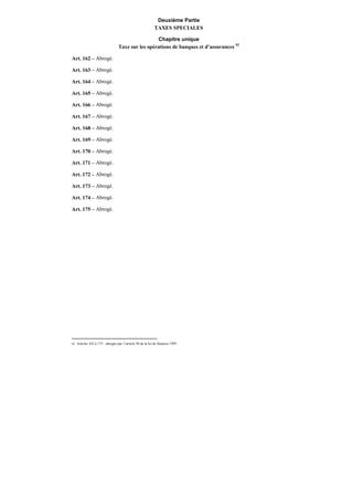 Deuxième Partie
TAXES SPECIALES
Chapitre unique
Taxe sur les opérations de banques et d’assurances 92
Art. 162 – Abrogé.
Art. 163 – Abrogé.
Art. 164 – Abrogé.
Art. 165 – Abrogé.
Art. 166 – Abrogé.
Art. 167 – Abrogé.
Art. 168 – Abrogé.
Art. 169 – Abrogé.
Art. 170 – Abrogé.
Art. 171 – Abrogé.
Art. 172 – Abrogé.
Art. 173 – Abrogé.
Art. 174 – Abrogé.
Art. 175 – Abrogé.
92 Articles 162 à 175 : abrogés par l’article 50 de la loi de finances 1995.
 