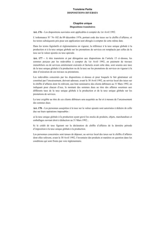 Troisième Partie
DISPOSITIONS DIVERSES
Chapitre unique
Dispositions transitoires
Art. 176 – Les dispositions susvisées sont applicables à compter du 1er Avril 1992.
L’ordonnance N° 76–102 du 09 décembre 1976, portant code des taxes sur le chiffre d’affaires, et
les textes subséquents pris pour son application sont abrogés à compter de cette même date.
Dans les textes législatifs et réglementaires en vigueur, la référence à la taxe unique globale à la
production et à la taxe unique globale sur les prestations de services est remplacée par celles de la
taxe sur la valeur ajoutée ou taxe spéciale.
Art. 177 – A titre transitoire et par dérogation aux dispositions de l’article 15 ci–dessus, les
sommes perçues par les redevables à compter du 1er Avril 1992, en paiement de travaux
immobiliers ou de services entièrement exécutés et facturés avant cette date, sont soumis aux taux
de la taxe unique globale à la production ou de la taxe sur les prestations de services en vigueur à la
date d’exécution de ces travaux ou prestations.
Les redevables concernés par les dispositions ci–dessus et pour lesquels le fait générateur est
constitué par l’encaissement, doivent adresser, avant le 30 Avril 1992, au service local des taxes sur
le chiffre d’affaires dont ils relèvent, une liste nominative des clients débiteurs au 31 Mars 1992, en
indiquant pour chacun d’eux, le montant des sommes dues au titre des affaires soumises aux
différents taux de la taxe unique globale à la production et de la taxe unique globale sur les
prestations de services.
La taxe exigible au titre de ces clients débiteurs sera acquittée au fur et à mesure de l’encaissement
des sommes dues.
Art. 178 – Les personnes assujetties à la taxe sur la valeur ajoutée sont autorisées à déduire de celle
due sur leurs opérations imposables :
a) la taxe unique globale à la production ayant grevé les stocks de produits, objets, marchandises et
emballages ouvrant droit à déduction au 31 Mars 1992 ;
b) le crédit de taxe figurant sur la déclaration de chiffre d’affaires de la dernière période
d’imposition à la taxe unique globale à la production.
Les personnes concernées sont tenues de déposer, au service local des taxes sur le chiffre d’affaires
dont elles relèvent, avant le 30 Avril 1992, l’inventaire des produits et matières en question dans les
conditions qui sont fixées par voie réglementaire.
 