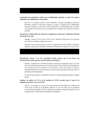 Loi n° 90–36 du 31 décembre 1990 portant loi de finances pour 1991.
Exonération des acquisitions réalisées par la bibliothèque nationale, le centre des archives
nationales et les bibliothèques universitaires.
Art. 76 - Les matériels, parties et pièces détachées, ouvrages, périodiques, manuscrits,
documents, matières et fournitures importés ou acquis à l’intérieur par la Bibliothèque
Nationale d’Algérie, le Centre des Archives Nationales et les bibliothèques des universités
sont exonérés de tous droits et taxes et dispensés des formalités du contrôle du commerce
extérieur.
Exonération a l’importation des matériels et équipements acquis par la fédération nationale
des donneurs de sang.
Art. 86 - L’article 55 de la loi de n°88–33 du 31 décembre 1988 portant loi de finances
pour 1989 est complété et rédigé ainsi qui suit:
«Art. 55 - Sont exonérés des droits et taxes à l’importation les clino–mobiles, matériels et
équipement acquis par la Fédération Nationale des Donneurs de Sang et liés à ses activités».
Loi n° 92–04 du 11 octobre 1992 portant loi de finances complémentaire pour 1992.
Reconduction durant 5 ans des exonération fiscales prévues par la loi faveur des
investissements réalisés dans des activités déclarées prioritaires.
Art. 56 - Le bénéfice des exonérations fiscales, prévues par la législation fiscale, en faveur
des activités déclarées prioritaires par les plans annuels et pluri–annuels de développement,
n’est accordé que dans la mesure où les activités en cause sont créées et mises en
exploitation durant les cinq (05) années qui suivent la date de publication du plan annuel ou
pluriannuel de développement.
Au delà de cette période les contribuables concernés ne peuvent prétendre auxdits avantages
fiscaux.
Maintien en matière de T.V.A. de la franchise de TUGP accordée dans le cadre de la
législation antérieure au 1er avril 1992.
Art. 57 - Les assujettis à la taxe sur la valeur ajoutée ayant bénéficié de la franchise de
TUGP, dans le cadre de la législation antérieure au 1er avril 1992, pour la réalisation
d’investissements donnant lieu à des opérations imposables continuent à bénéficier de cet
avantage jusqu’à l’achèvement final desdits investissements.
 