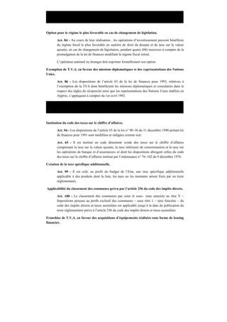Décret législatif N° 93–01 du 19 Janvier 1993 portant loi de finances pour 1993.
Option pour le régime le plus favorable en cas de changement de législation.
Art. 84 - Au cours de leur réalisation , les opérations d’investissement peuvent bénéficier
du régime fiscal le plus favorable en matière de droit de douane et de taxe sur la valeur
ajoutée, en cas de changement de législation, pendant quatre (04) exercices à compter de la
promulgation de la loi de finances modifiant le régime fiscal initial.
L’opérateur national ou étranger doit exprimer formellement son option
Exemption de T.V.A. en faveur des missions diplomatiques et des représentations des Nations
Unies.
Art. 86 - Les dispositions de l’article 65 de la loi de finances pour 1993, relatives à
l’exemption de la TVA dont bénéficient les missions diplomatiques et consulaires dans le
respect des règles de réciprocité ainsi que les représentations des Nations Unies établies en
Algérie, s’appliquent à compter du 1er avril 1992.
Décret législatif N° 93–18 du 29 Janvier 1993 portant loi de finances pour 1994.
Institution du code des taxes sur le chiffre d’affaires.
Art. 94 - Les dispositions de l’article 65 de la loi n° 90–36 du 31 décembre 1990 portant loi
de finances pour 1991 sont modifiées et rédigées comme suit:
Art. 65 - Il est institué un code dénommé «code des taxes sur le chiffre d’affaires
comprenant la taxe sur la valeur ajoutée, la taxe intérieure de consommation et la taxe sur
les opérations de banque et d’assurances» et dont les dispositions abrogent celles du code
des taxes sur le chiffre d’affaires institué par l’ordonnance n° 76–102 du 9 décembre 1976.
Création de la taxe spécifique additionnelle.
Art. 99 - Il est créé, au profit du budget de l’Etat, une taxe spécifique additionnelle
applicable à des produits dont la liste, les taux ou les montants seront fixés par un texte
réglementaire.
Applicabilité du classement des communes prévu par l’article 256 du code des impôts directs.
Art. 100 - Le classement des communes par zone et sous– zone annexée au titre V –
Impositions perçues au profit exclusif des communes – sous titre 1 – taxe foncière – du
code des impôts directs et taxes assimilées est applicable jusqu’à la date de publication du
texte réglementaire prévu à l’article 256 du code des impôts directs et taxes assimilées.
Franchise de T.V.A. en faveur des acquisitions d’équipements réalisées sous forme de leasing
financier.
 