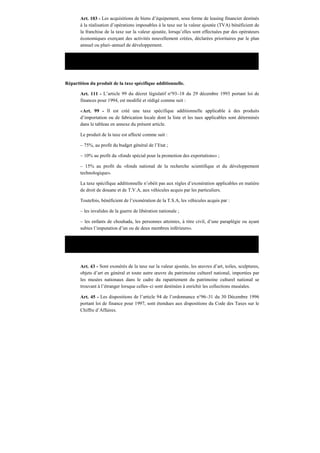Art. 103 - Les acquisitions de biens d’équipement, sous forme de leasing financier destinés
à la réalisation d’opérations imposables à la taxe sur la valeur ajoutée (TVA) bénéficient de
la franchise de la taxe sur la valeur ajoutée, lorsqu’elles sont effectuées par des opérateurs
économiques exerçant des activités nouvellement créées, déclarées prioritaires par le plan
annuel ou pluri–annuel de développement.
Ordonnance n° 95–27 du 30 décembre 1995 portant loi de finances pour 1996.
Répartition du produit de la taxe spécifique additionnelle.
Art. 111 - L’article 99 du décret législatif n°93–18 du 29 décembre 1993 portant loi de
finances pour 1994, est modifié et rédigé comme suit :
«Art. 99 - Il est créé une taxe spécifique additionnelle applicable à des produits
d’importation ou de fabrication locale dont la liste et les taux applicables sont déterminés
dans le tableau en annexe du présent article.
Le produit de la taxe est affecté comme suit :
– 75%, au profit du budget général de l’Etat ;
– 10% au profit du «fonds spécial pour la promotion des exportations» ;
– 15% au profit du «fonds national de la recherche scientifique et du développement
technologique».
La taxe spécifique additionnelle n’obéit pas aux règles d’exonération applicables en matière
de droit de douane et de T.V.A, aux véhicules acquis par les particuliers.
Toutefois, bénéficient de l’exonération de la T.S.A, les véhicules acquis par :
– les invalides de la guerre de libération nationale ;
– les enfants de chouhada, les personnes atteintes, à titre civil, d’une paraplégie ou ayant
subies l’imputation d’un ou de deux membres inférieurs».
Loi n° 97 – 02 du 31 décembre 1997 portant loi de finance pour 1998
Art. 43 - Sont exonérés de la taxe sur la valeur ajoutée, les œuvres d’art, toiles, sculptures,
objets d’art en général et toute autre œuvre du patrimoine culturel national, importées par
les musées nationaux dans le cadre du rapatriement du patrimoine culturel national se
trouvant à l’étranger lorsque celles–ci sont destinées à enrichir les collections muséales.
Art. 45 - Les dispositions de l’article 94 de l’ordonnance n°96–31 du 30 Décembre 1996
portant loi de finance pour 1997, sont étendues aux dispositions du Code des Taxes sur le
Chiffre d’Affaires.
 