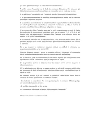 que toutes opérations autres que les ventes et les travaux immobiliers.1
7) a) les ventes d’immeubles ou de fonds de commerce effectuées par les personnes qui,
habituellement ou occasionnellement, achètent ces biens en leur nom en vue de leur revente ;
b) les opérations d’intermédiaires pour l’achat ou la vente des biens visés à l’alinéa précédent ;
c) les opérations de lotissement et de vente faites par les propriétaires de terrains dans les conditions
prévues par la législation en vigueur.
d) les opérations de construction et de vente d’immeubles à usage d’habitation ou destinés à abriter
une activité professionnelle industrielle ou commerciale réalisée dans le cadre de l’activité de
promotion immobilière telle que définie par la législation en vigueur.
8) le commerce des objets d’occasion, autres que les outils, composés en tout ou partie de platine,
d’or ou d’argent, de pierres gemmes naturelles et repris sous les numéros 71–01 et 71–02 du tarif
douanier, ainsi que des œuvres d’art originales, objets d’antiquité et de collections reprises aux
numéros 99–06 et 99–07 du tarif douanier;
9) les opérations effectuées dans le cadre de l’exercice d’une profession libérale réalisée, par les
personnes physiques et les sociétés, à l’exclusion des opérations à caractère médical, para– médical
et vétérinaire.
En ce qui concerne les opérations à caractère médical, para–médical et vétérinaire, leur
assujettissement est différé au 1er Janvier 1997.
Toutefois, demeurent soumises à la taxe, les prestations relatives à l'ébergement et la restauration
fournie par les établissements de soins autres que ceux relevant de la santé publique ;
10) les spectacles, jeux et divertissements de toute nature organisés par toute personne même
agissant sous le couvert d’associations régies par la législation en vigueur ;
11) les prestations relatives au téléphone et au télex rendues par les services des postes et
télécommunications ;
12) les opérations de vente faites par les grandes surfaces, les activités de commerce multiple, ainsi
que le commerce de détail, à l’exclusion des opérations réalisées par des contribuables relevant du
régime du forfait.
Par commerce multiple, il ya lieu d’entendre les commerces d’achat-revente réalisés dans les
conditions de détail et qui réuniraient les conditions suivantes :
– les articles mis en vente relevant d’au moins quatre catégories de commerces différents quel que
soit le nombre d’articles mis en vente ;
– le local doit être accessible en libre service.
13) Les opérations réalisées par les banques et les compagnies d’assurances 2
1 Article 2 : modifié par l'article 70 de la loi de finances pour 1996.
 