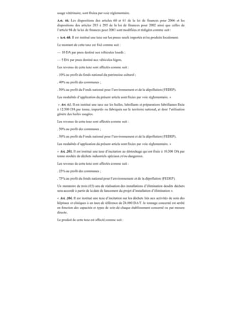 usage vétérinaire, sont fixées par voie réglementaire.
Art. 46. Les dispositions des articles 60 et 61 de la loi de finances pour 2006 et les
dispositions des articles 203 à 205 de la loi de finances pour 2002 ainsi que celles de
l’article 94 de la loi de finances pour 2003 sont modifiées et rédigées comme suit :
« Art. 60. Il est institué une taxe sur les pneus neufs importés et/ou produits localement.
Le montant de cette taxe est fixé comme suit :
— 10 DA par pneu destiné aux véhicules lourds ;
— 5 DA par pneu destiné aux véhicules légers.
Les revenus de cette taxe sont affectés comme suit :
. 10% au profit du fonds national du patrimoine culturel ;
. 40% au profit des communes ;
. 50% au profit du Fonds national pour l’environnement et de la dépollution (FEDEP).
Les modalités d’application du présent article sont fixées par voie réglementaire. »
« Art. 61. Il est institué une taxe sur les huiles, lubrifiants et préparations lubrifiantes fixée
à 12.500 DA par tonne, importés ou fabriqués sur le territoire national, et dont l’utilisation
génère des huiles usagées.
Les revenus de cette taxe sont affectés comme suit :
. 50% au profit des communes ;
. 50% au profit du Fonds national pour l’environnement et de la dépollution (FEDEP).
Les modalités d’application du présent article sont fixées par voie réglementaire. »
« Art. 203. Il est institué une taxe d’incitation au déstockage qui est fixée à 10.500 DA par
tonne stockée de déchets industriels spéciaux et/ou dangereux.
Les revenus de cette taxe sont affectés comme suit :
. 25% au profit des communes ;
. 75% au profit du fonds national pour l’environnement et de la dépollution (FEDEP).
Un moratoire de trois (03) ans de réalisation des installations d’élimination desdits déchets
sera accordé à partir de la date de lancement du projet d’installation d’élimination ».
« Art. 204. Il est institué une taxe d’incitation sur les déchets liés aux activités de soin des
hôpitaux et cliniques à un taux de référence de 24.000 DA/T. le tonnage concerné est arrêté
en fonction des capacités et types de soin de chaque établissement concerné ou par mesure
directe.
Le produit de cette taxe est affecté comme suit :
 