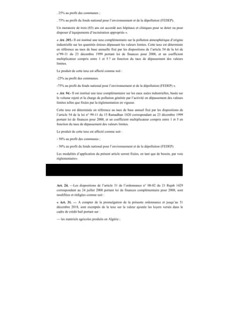 . 25% au profit des communes ;
. 75% au profit du fonds national pour l’environnement et de la dépollution (FEDEP).
Un moratoire de trois (03) ans est accordé aux hôpitaux et cliniques pour se doter ou pour
disposer d’équipements d’incinération appropriés ».
« Art. 205.- Il est institué une taxe complémentaire sur la pollution atmosphérique d’origine
industrielle sur les quantités émises dépassant les valeurs limites. Cette taxe est déterminée
en référence au taux de base annuelle fixé par les dispositions de l’article 54 de la loi de
n°99-11 du 23 décembre 1999 portant loi de finances pour 2000, et un coefficient
multiplicateur compris entre 1 et 5 ? en fonction du taux de dépassement des valeurs
limites.
Le produit de cette taxe est affecté comme suit :
-25% au profit des communes.
-75% au profit du fonds national pour l’environnement et de la dépollution (FEDEP) ».
« Art. 94.- Il est institué une taxe complémentaire sur les eaux usées industrielles, basée sur
le volume rejeté et la charge de pollution générée par l’activité en dépassement des valeurs
limites telles que fixées par la réglementation en vigueur.
Cette taxe est déterminée en référence au taux de base annuel fixé par les dispositions de
l’article 54 de la loi n° 99-11 du 15 Ramadhan 1420 correspondant au 23 décembre 1999
portant loi de finances pour 2000, et un coefficient multiplicateur compris entre 1 et 5 en
fonction du taux de dépassement des valeurs limites.
Le produit de cette taxe est affecté comme suit :
- 50% au profit des communes ;
- 50% au profit du fonds national pour l’environnement et de la dépollution (FEDEP)
Les modalités d’application du présent article seront fixées, en tant que de besoin, par voie
réglementaire».
Ordonnance n° 09-01 du 22 juillet 2009 portant loi de finances complémentaire pour 2009.
Art. 24. —Les dispositions de l’article 31 de l’ordonnance n° 08-02 du 21 Rajab 1429
correspondant au 24 juillet 2008 portant loi de finances complémentaire pour 2008, sont
modifiées et rédigées comme suit :
« Art. 31. — A compter de la promulgation de la présente ordonnance et jusqu’au 31
décembre 2018, sont exemptés de la taxe sur la valeur ajoutée les loyers versés dans le
cadre de crédit bail portant sur :
— les matériels agricoles produits en Algérie ;
 