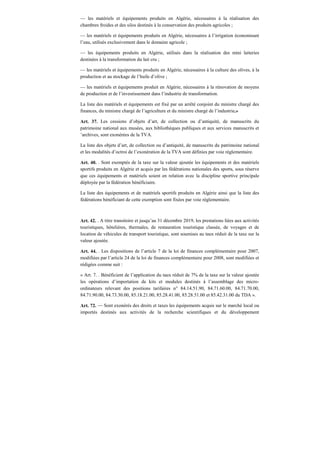 — les matériels et équipements produits en Algérie, nécessaires à la réalisation des
chambres froides et des silos destinés à la conservation des produits agricoles ;
— les matériels et équipements produits en Algérie, nécessaires à l’irrigation économisant
l’eau, utilisés exclusivement dans le domaine agricole ;
— les équipements produits en Algérie, utilisés dans la réalisation des mini laiteries
destinées à la transformation du lait cru ;
— les matériels et équipements produits en Algérie, nécessaires à la culture des olives, à la
production et au stockage de l’huile d’olive ;
— les matériels et équipements produit en Algérie, nécessaires à la rénovation de moyens
de production et de l’investissement dans l’industrie de transformation.
La liste des matériels et équipements est fixé par un arrêté conjoint du ministre chargé des
finances, du ministre chargé de l’agriculture et du ministre chargé de l’industrie.»
Art. 37. Les cessions d’objets d’art, de collection ou d’antiquité, de manuscrits du
patrimoine national aux musées, aux bibliothèques publiques et aux services manuscrits et
’archives, sont exonérées de la TVA.
La liste des objets d’art, de collection ou d’antiquité, de manuscrits du patrimoine national
et les modalités d’octroi de l’exonération de la TVA sont définies par voie réglementaire.
Art. 40. . Sont exemptés de la taxe sur la valeur ajoutée les équipements et des matériels
sportifs produits en Algérie et acquis par les fédérations nationales des sports, sous réserve
que ces équipements et matériels soient en relation avec la discipline sportive principale
déployée par la fédération bénéficiaire.
La liste des équipements et de matériels sportifs produits en Algérie ainsi que la liste des
fédérations bénéficiant de cette exemption sont fixées par voie réglementaire.
Art. 42. . A titre transitoire et jusqu’au 31 décembre 2019, les prestations liées aux activités
touristiques, hôtelières, thermales, de restauration touristique classée, de voyages et de
location de véhicules de transport touristique, sont soumises au taux réduit de la taxe sur la
valeur ajoutée.
Art. 44. . Les dispositions de l’article 7 de la loi de finances complémentaire pour 2007,
modifiées par l’article 24 de la loi de finances complémentaire pour 2008, sont modifiées et
rédigées comme suit :
« Art. 7. . Bénéficient de l’application du taux réduit de 7% de la taxe sur la valeur ajoutée
les opérations d’importation de kits et modules destinés à l’assemblage des micro-
ordinateurs relevant des positions tarifaires n° 84.14.51.90, 84.71.60.00, 84.71.70.00,
84.71.90.00, 84.73.30.00, 85.18.21.00, 85.28.41.00, 85.28.51.00 et 85.42.31.00 du TDA ».
Art. 72. — Sont exonérés des droits et taxes les équipements acquis sur le marché local ou
importés destinés aux activités de la recherche scientifiques et du développement
 