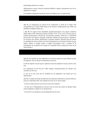 technologique destinés aux centres,
établissements et autres entités de recherche habilités et agréés conformément aux lois et
règlements en vigueur.
Les modalités d’application du présent article sont définies par voie réglementaire.
Loi n°09-09 du 30 décembre 2009, portant loi de finances pour 2010.
Art. 31. Les dispositions de l’article 29 de l’ordonnance n° 08-02 du 21 Rajab 1429
correspondant au 24 juillet 2008 portant loi de finances complémentaire pour 2008 sont
modifiées et rédigées comme suit :
« Art. 29. Les engrais azotés, phosphatés, phospho-potassiques et les engrais complexes
(NPK sulfate et NPL chloré) des positions tarifaires 31.02, 31.03, 31.04, 31.05 ainsi que les
produits phytosanitaires relevant des sous-positions tarifaires 38.08.10.10 à 38.08.90.90
(insecticides, anti-rongeurs, fongicides, herbicides, inhibiteurs de germination et régulateurs
de croissance pour plantes, désinfectants et produits similaires, présentés dans des formes
ou emballages de vente au détail ou à l’état de préparations ou sous forme d’articles tels que
rubans, mèches et bougies soufrés et papier tue-mouches.) sont, à compter de la
promulgation de la présente loi et jusqu’au 31 décembre 2014, exonérés de la taxe sur la
valeur ajoutée ».
Ordonnance n°10-01 du 26 août 2010 portant loi de finances complémentaire pour 2010
Art. 23. Il est institué une taxe applicable sur le blé dur importé à un prix inférieur au prix
de régulation. Elle est due par les importateurs du blé dur.
Le blé dur importé à un prix égal ou supérieur au prix de régulation n’est pas soumis à cette
taxe.
Les importations de blé dur par l’office algérien interprofessionnel des céréales sont
exonérées de cette taxe.
Le taux de la taxe ainsi que les modalités de son application sont définis par voie
réglementaire.
Art. 32. A compter de la date de publication de la présente ordonnance au Journal officiel et
jusqu’au 31décembre 2020, sont exemptés de la taxe sur la valeur ajoutée :
- les frais et redevances liés aux services d’accès fixe à Internet ;
- les frais liés à l’hébergement de serveurs web au niveau des centres de données (Data
centre) implantés en Algérie et en .DZ (point dz) ;
- les frais liés à la conception et au développement de sites web ;
 