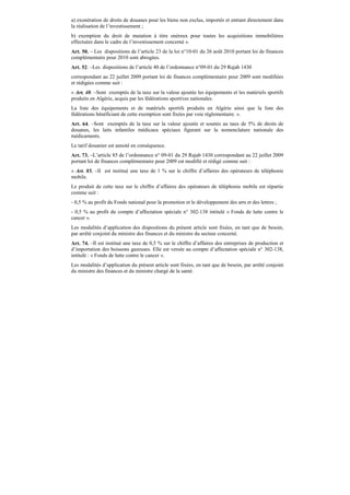 a) exonération de droits de douanes pour les biens non exclus, importés et entrant directement dans
la réalisation de l’investissement ;
b) exemption du droit de mutation à titre onéreux pour toutes les acquisitions immobilières
effectuées dans le cadre de l’investissement concerné ».
Art. 50. – Les dispositions de l’article 23 de la loi n°10-01 du 26 août 2010 portant loi de finances
complémentaire pour 2010 sont abrogées.
Art. 52. –Les dispositions de l’article 40 de l’ordonnance n°09-01 du 29 Rajab 1430
correspondant au 22 juillet 2009 portant loi de finances complémentaire pour 2009 sont modifiées
et rédigées comme suit :
« Art. 40. –Sont exemptés de la taxe sur la valeur ajoutée les équipements et les matériels sportifs
produits en Algérie, acquis par les fédérations sportives nationales.
La liste des équipements et de matériels sportifs produits en Algérie ainsi que la liste des
fédérations bénéficiant de cette exemption sont fixées par voie réglementaire. ».
Art. 64. –Sont exemptés de la taxe sur la valeur ajoutée et soumis au taux de 5% de droits de
douanes, les laits infantiles médicaux spéciaux figurant sur la nomenclature nationale des
médicaments.
Le tarif douanier est annoté en conséquence.
Art. 73. –L’article 85 de l’ordonnance n° 09-01 du 29 Rajab 1430 correspondant au 22 juillet 2009
portant loi de finances complémentaire pour 2009 est modifié et rédigé comme suit :
« Art. 85. –Il est institué une taxe de 1 % sur le chiffre d’affaires des opérateurs de téléphonie
mobile.
Le produit de cette taxe sur le chiffre d’affaires des opérateurs de téléphonie mobile est répartie
comme suit :
- 0,5 % au profit du Fonds national pour la promotion et le développement des arts et des lettres ;
- 0,5 % au profit du compte d’affectation spéciale n° 302-138 intitulé « Fonds de lutte contre le
cancer ».
Les modalités d’application des dispositions du présent article sont fixées, en tant que de besoin,
par arrêté conjoint du ministre des finances et du ministre du secteur concerné.
Art. 74. –Il est institué une taxe de 0,5 % sur le chiffre d’affaires des entreprises de production et
d’importation des boissons gazeuses. Elle est versée au compte d’affectation spéciale n° 302-138,
intitulé : « Fonds de lutte contre le cancer ».
Les modalités d’application du présent article sont fixées, en tant que de besoin, par arrêté conjoint
du ministre des finances et du ministre chargé de la santé.
 