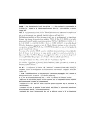 Loi n°12-12 du 26 décembre 2012 portant loi de finances pour 2013
Article 22 : Les dispositions de l'article 14 de la loi n° 11-11 du 6 chaabane 1432 correspondant au
18 juillet 2011 portant loi de finances complémentaire pour 2011, sont modifiées et rédigées
comme suit:
"Art. 14. -Les opérations de vente du sucre et des huiles alimentaires de base sont exemptées de la
taxe sur la valeur ajoutée pour la période allant du 1er janvier au 31 août 2011.
Sont également exonérées des droits de douane et de la taxe sur la valeur ajoutée les importations
du sucre brut relevant des sous-positions tarifaires 17.01.11.00 B et 17.01.12.00 K et les huiles
alimentaires brutes relevant des sous-positions tarifaires 15.07.10.10 H, 15.08.10.10 C, 15.11.10.10
L, 15.12.11.10 P, 15.13.11.10 J, 15.13.21.10 W, 15.14.11.10 D et 15.15.21.10 K, utilisés dans la
fabrication des produits exemptés en vertu de l’alinéa ci-dessus, ainsi que le sucre relevant des
sous-positions tarifaires 17.01.91.00 X et 17.01.99.00 S, destiné à la revente en l’état pendant la
période visée à l’alinéa ci-dessus.
A compter du 1er septembre 2011, le sucre brut et les huiles alimentaires brutes, sont exemptés, des
droits de douane et de la taxe sur la valeur ajoutée lorsque leur assujettissement entraîne un
dépassement des prix plafonds fixés par voie réglementaire. Dans ce dernier cas, les produits
concernés bénéficient de l’exemption de la TVA aux différents stades de la distribution.
Cette disposition prend rend effet à compter de la mise en œuvre de ce dispositif.
Les modalités d’application du précédent alinéa sont définies, en tant que de besoin, par arrêté du
ministre chargé des finances."
Art. 36. – Les dispositions de l’article 9 de l’ordonnance n° 01-03 du 20 août 2001, modifiée et
complétée, relative au développement de l’investissement, sont modifiées, complétées et rédigées
comme suit :
« Art. 9. – Outre les incitations fiscales, parafiscales et douanières prévues par le droit commun, les
investissements définis aux articles 1 et 2 ci-dessus bénéficient :
1- Au titre de leur réalisation telle que visée à l’article 13 ci-dessous des avantages suivants :
- application du taux réduit en matière de droit de douane pour les équipements importés et entrant
directement dans la réalisation de l’investissement;
- franchise de la TVA pour les biens et services entrant directement dans la réalisation de
l’investissement;
- exemption du droit de mutation à titre onéreux pour toutes les acquisitions immobilières
effectuées dans le cadre de l’investissement concerné;
- exemption des droits d'enregistrement, des frais de publicité foncière et de la rémunération
 