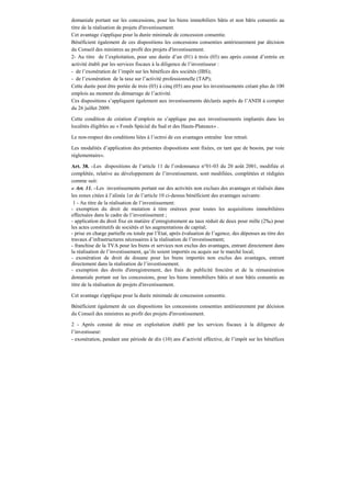 domaniale portant sur les concessions, pour les biens immobiliers bâtis et non bâtis consentis au
titre de la réalisation de projets d'investissement.
Cet avantage s'applique pour la durée minimale de concession consentie.
Bénéficient également de ces dispositions les concessions consenties antérieurement par décision
du Conseil des ministres au profit des projets d'investissement.
2- Au titre de l’exploitation, pour une durée d’un (01) à trois (03) ans après constat d’entrée en
activité établi par les services fiscaux à la diligence de l’investisseur :
- de l’exonération de l’impôt sur les bénéfices des sociétés (IBS);
- de l’exonération de la taxe sur l’activité professionnelle (TAP);
Cette durée peut être portée de trois (03) à cinq (05) ans pour les investissements créant plus de 100
emplois au moment du démarrage de l’activité.
Ces dispositions s’appliquent également aux investissements déclarés auprès de l’ANDI à compter
du 26 juillet 2009.
Cette condition de création d’emplois ne s’applique pas aux investissements implantés dans les
localités éligibles au « Fonds Spécial du Sud et des Hauts-Plateaux» .
Le non-respect des conditions liées à l’octroi de ces avantages entraîne leur retrait.
Les modalités d’application des présentes dispositions sont fixées, en tant que de besoin, par voie
réglementaire».
Art. 38. –Les dispositions de l’article 11 de l’ordonnance n°01-03 du 20 août 2001, modifiée et
complétée, relative au développement de l’investissement, sont modifiées, complétées et rédigées
comme suit:
« Art. 11. –Les investissements portant sur des activités non exclues des avantages et réalisés dans
les zones citées à l’alinéa 1er de l’article 10 ci-dessus bénéficient des avantages suivants:
1 - Au titre de la réalisation de l’investissement:
- exemption du droit de mutation à titre onéreux pour toutes les acquisitions immobilières
effectuées dans le cadre de l’investissement ;
- application du droit fixe en matière d’enregistrement au taux réduit de deux pour mille (2‰) pour
les actes constitutifs de sociétés et les augmentations de capital;
- prise en charge partielle ou totale par l’Etat, après évaluation de l’agence, des dépenses au titre des
travaux d’infrastructures nécessaires à la réalisation de l’investissement;
- franchise de la TVA pour les biens et services non exclus des avantages, entrant directement dans
la réalisation de l’investissement, qu’ils soient importés ou acquis sur le marché local;
- exonération de droit de douane pour les biens importés non exclus des avantages, entrant
directement dans la réalisation de l’investissement.
- exemption des droits d'enregistrement, des frais de publicité foncière et de la rémunération
domaniale portant sur les concessions, pour les biens immobiliers bâtis et non bâtis consentis au
titre de la réalisation de projets d'investissement.
Cet avantage s'applique pour la durée minimale de concession consentie.
Bénéficient également de ces dispositions les concessions consenties antérieurement par décision
du Conseil des ministres au profit des projets d'investissement.
2 - Après constat de mise en exploitation établi par les services fiscaux à la diligence de
l’investisseur:
- exonération, pendant une période de dix (10) ans d’activité effective, de l’impôt sur les bénéfices
 