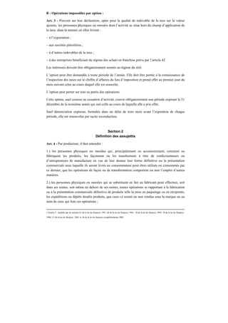 B - Opérations imposables par option :
Art. 3 - Peuvent sur leur déclaration, opter pour la qualité de redevable de la taxe sur la valeur
ajoutée, les personnes physiques ou morales dont l’activité se situe hors du champ d’application de
la taxe, dans la mesure où elles livrent :
– à l’exportation ;
– aux sociétés pétrolières ;
– à d’autres redevables de la taxe ;
– à des entreprises bénéficiant du régime des achats en franchise prévu par l’article 42.
Les intéressés doivent être obligatoirement soumis au régime du réel.
L’option peut être demandée à toute période de l’année. Elle doit être portée à la connaissance de
l’inspection des taxes sur le chiffre d’affaires du lieu d’imposition et prend effet au premier jour du
mois suivant celui au cours duquel elle est souscrite.
L’option peut porter sur tout ou partie des opérations.
Cette option, sauf cession ou cessation d’activité, couvre obligatoirement une période expirant le 31
décembre de la troisième année qui suit celle au cours de laquelle elle a pris effet.
Sauf dénonciation expresse, formulée dans un délai de trois mois avant l’expiration de chaque
période, elle est renouvelée par tacite reconduction.
Section 2
Définition des assujettis
Art. 4 - Par producteur, il faut entendre :
1.) les personnes physiques ou morales qui, principalement ou accessoirement, extraient ou
fabriquent les produits, les façonnent ou les transforment à titre de confectionneurs ou
d’entrepreneurs de manufacture en vue de leur donner leur forme définitive ou la présentation
commerciale sous laquelle ils seront livrés au consommateur pour êtres utilisés ou consommés par
ce dernier, que les opérations de façon ou de transformation comportent ou non l’emploi d’autres
matières.
2.) les personnes physiques ou morales qui se substituent en fait au fabricant pour effectuer, soit
dans ses usines, soit même en dehors de ses usines, toutes opérations se rapportant à la fabrication
ou à la présentation commerciale définitive de produits telle la mise en paquetage ou en récipients,
les expéditions ou dépôts desdits produits, que ceux–ci soient ou non vendus sous la marque ou au
nom de ceux qui font ces opérations ;
2 Article 2 : modifié par les articles 61 de la loi de finances 1993, 66 de la loi de finances 1994, 38 de la loi de finances 1995, 70 de la loi de finances
1996, 21 de la loi de finances 2001 et 10 de la loi de finances complémentaire 2001.
 