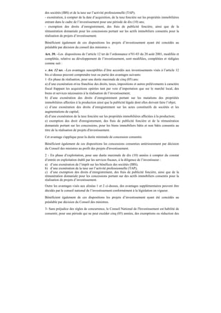 des sociétés (IBS) et de la taxe sur l’activité professionnelle (TAP);
- exonération, à compter de la date d’acquisition, de la taxe foncière sur les propriétés immobilières
entrant dans le cadre de l’investissement pour une période de dix (10) ans;
- exemption des droits d’enregistrement, des frais de publicité foncière, ainsi que de la
rémunération domaniale pour les concessions portant sur les actifs immobiliers consentis pour la
réalisation de projets d’investissement.
Bénéficient également de ces dispositions les projets d’investissement ayant été concédés au
préalable par décision du conseil des ministres ».
Art. 39. –Les dispositions de l’article 12 ter de l’ordonnance n°01-03 du 20 août 2001, modifiée et
complétée, relative au développement de l’investissement, sont modifiées, complétées et rédigées
comme suit :
« Art. 12 ter. –Les avantages susceptibles d’être accordés aux investissements visés à l’article 12
bis ci-dessus peuvent comprendre tout ou partie des avantages suivants:
1 -En phase de réalisation, pour une durée maximale de cinq (05) ans:
a) d’une exonération et/ou franchise des droits, taxes, impositions et autres prélèvements à caractère
fiscal frappant les acquisitions opérées tant par voie d’importation que sur le marché local, des
biens et services nécessaires à la réalisation de l’investissement;
b) d’une exonération des droits d’enregistrement portant sur les mutations des propriétés
immobilières affectées à la production ainsi que la publicité légale dont elles doivent faire l’objet;
c) d’une exonération des droits d’enregistrement sur les actes constitutifs de sociétés et les
augmentations de capital;
d) d’une exonération de la taxe foncière sur les propriétés immobilières affectées à la production;
e) exemption des droit d'enregistrement, des frais de publicité foncière et de la rémunération
domaniale portant sur les concessions, pour les biens immobiliers bâtis et non bâtis consentis au
titre de la réalisation de projets d'investissement.
Cet avantage s'applique pour la durée minimale de concession consentie.
Bénéficient également de ces dispositions les concessions consenties antérieurement par décision
du Conseil des ministres au profit des projets d'investissement.
2 - En phase d’exploitation, pour une durée maximale de dix (10) années à compter du constat
d’entrée en exploitation établi par les services fiscaux, à la diligence de l’investisseur :
a) d’une exonération de l’impôt sur les bénéfices des sociétés (IBS);
b) d’une exonération de la taxe sur l’activité professionnelle (TAP);
c) d’une exemption des droits d’enregistrement, des frais de publicité foncière, ainsi que de la
rémunération domaniale pour les concessions portant sur des actifs immobiliers consentis pour la
réalisation de projets d’investissement.
Outre les avantages visés aux alinéas 1 et 2 ci-dessus, des avantages supplémentaires peuvent être
décidés par le conseil national de l’investissement conformément à la législation en vigueur.
Bénéficient également de ces dispositions les projets d’investissement ayant été concédés au
préalable par décision du Conseil des ministres.
3- Sans préjudice des règles de concurrence, le Conseil National de l'Investissement est habilité de
consentir, pour une période qui ne peut excéder cinq (05) années, des exemptions ou réduction des
 