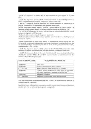 Loi n°13-08 du 30 décembre 2013 portant loi de finances pour 2014
Art. 21. -Les dispositions des articles 19 et 20 ci-dessus entrent en vigueur à partir du 1er
juillet
2014.
Art. 31. - Les dispositions de l’article 32 de l’ordonnance n° 10-01 du 26 août 2010 portant loi de
finance complémentaire pour 2010 sont complétées et rédigées comme suit :
« Art. 32. - A compter de la date de publication de la présente ordonnance au Journal officiel et
jusqu’au 31 décembre 2020, sont exemptés de la taxe sur la valeur ajoutée :
-les frais et redevances liés aux services d’accès fixe à internet ainsi que les charges relatives à la
location de la bande passante destinée exclusivement à la fourniture du service internet fixe ;
- les frais liés à l’hébergement de serveurs web au niveau des centres de données (Data centre)
implantés en Algérie et en .DZ (point dz) ;
- les frais liés à la conception et au développement de sites web ;
- les frais liés à la maintenance et à l’assistance ayant trait aux activités d’accès et d’hébergement de
sites web en Algérie ».
Art. 42. - Sont exonérés des impôts, droits et taxes, les importations de biens et services, ainsi que
les travaux de prestations de réalisation des programmes et opérations concernant les besoins liés
aux missions spécifiques prises en charge au titre des crédits inscrits, pour l’ordonnateur concerné,
sous les indicatifs n° 262.11.01.04.
Art. 43. - Les dispositions de l’article 44 de la loi n° 12-12 du 12 Safar 1434 correspondant au 26
décembre 2012 portant loi de finances pour 2013, sont modifiées et complétées comme suit :
« Art. 44. - Sont exonérées des droits de douane et de la taxe sur la valeur ajoutée, pour la période
allant du 1er septembre 2012 au 31 août 2014 non renouvelables, les opérations de vente des
matières et des produits désignés ci-après :
N° DU TARIF DOUANIER DESIGNATION DES PRODUITS
10-05-90-00 Autres (maïs)
23-03-10-00 Résidus d’amidonneries et résidus similaires
EX 23-03-30-0 Drèches de maïs et déchets de brasserie ou distillerie
23-04-00-00 Tourteaux et autres résidus solides mêmes broyés ou agglomérés
sous formes de pellets de l’extraction de l’huile de soja
23-06-30-00 Des graines de tournesol
EX 23-06-41-00 Des graines de colza à faible teneur en acide érucique
- Les dites exonérations ne sont accordées que dans le cadre d’un cahier de charges établi par le
ministère chargé de l’agriculture.
Le poulet de chaire et les œufs de consommation, produits à partir de ces intrants, sont également
exonérés de la Taxe sur la Valeur Ajoutée, pour la même période.
 