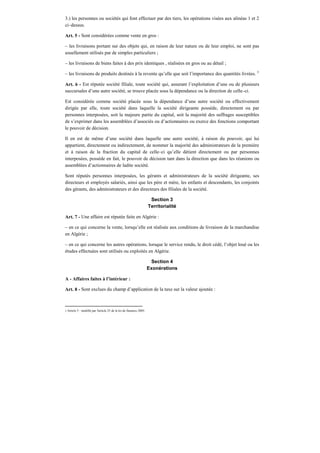 3.) les personnes ou sociétés qui font effectuer par des tiers, les opérations visées aux alinéas 1 et 2
ci–dessus.
Art. 5 - Sont considérées comme vente en gros :
– les livraisons portant sur des objets qui, en raison de leur nature ou de leur emploi, ne sont pas
usuellement utilisés par de simples particuliers ;
– les livraisons de biens faites à des prix identiques , réalisées en gros ou au détail ;
– les livraisons de produits destinés à la revente qu’elle que soit l’importance des quantités livrées. 3
Art. 6 - Est réputée société filiale, toute société qui, assurant l’exploitation d’une ou de plusieurs
succursales d’une autre société, se trouve placée sous la dépendance ou la direction de celle–ci.
Est considérée comme société placée sous la dépendance d’une autre société ou effectivement
dirigée par elle, toute société dans laquelle la société dirigeante possède, directement ou par
personnes interposées, soit la majeure partie du capital, soit la majorité des suffrages susceptibles
de s’exprimer dans les assemblées d’associés ou d’actionnaires ou exerce des fonctions comportant
le pouvoir de décision.
Il en est de même d’une société dans laquelle une autre société, à raison du pouvoir, qui lui
appartient, directement ou indirectement, de nommer la majorité des administrateurs de la première
et à raison de la fraction du capital de celle–ci qu’elle détient directement ou par personnes
interposées, possède en fait, le pouvoir de décision tant dans la direction que dans les réunions ou
assemblées d’actionnaires de ladite société.
Sont réputés personnes interposées, les gérants et administrateurs de la société dirigeante, ses
directeurs et employés salariés, ainsi que les père et mère, les enfants et descendants, les conjoints
des gérants, des administrateurs et des directeurs des filiales de la société.
Section 3
Territorialité
Art. 7 - Une affaire est réputée faite en Algérie :
– en ce qui concerne la vente, lorsqu’elle est réalisée aux conditions de livraison de la marchandise
en Algérie ;
– en ce qui concerne les autres opérations, lorsque le service rendu, le droit cédé, l’objet loué ou les
études effectuées sont utilisés ou exploités en Algérie.
Section 4
Exonérations
A - Affaires faites à l’intérieur :
Art. 8 - Sont exclues du champ d’application de la taxe sur la valeur ajoutée :
3 Article 5 : modifié par l'article 25 de la loi de finances 2005.
 