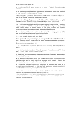 1) Les affaires de vente portant sur :
a) les produits passibles de la taxe sanitaire sur les viandes à l’exception des viandes rouges
congelées;
b) Les dépouilles provenant des animaux soumis à la taxe sanitaire sur les viandes, mais seulement
en se qui concerne la première vente après l’abattage.
c) Les ouvrages d’or, d’argent et de platine soumis au droit de garantie, à l’exclusion des bijoux de
luxe tels que définis à l’article 359 du code des impôts indirects. 4
2) Les affaires faites par les personnes dont le chiffre d’affaires global est inférieur ou égal à
100.000 DA pour les prestataires de services et 130.000DA pour tous les autres assujettis.
Pour l’application des dispositions du présent paragraphe, le chiffre d’affaires global, à considérer
chaque année est celui réalisé durant l’année précédente ; si l’intéressé n’a pas exercé son activité
durant l’année entière, le montant annuel de son chiffre d’affaires est déterminé
proportionnellement au chiffre d’affaires réalisé durant la période d’exploitation.
3). Les opérations réalisées entre les sociétés membres relevant d’un même groupe tel que défini
par l’article 138 bis du code des impôts directs et taxes assimilées.
Art. 9 - Sont exemptés de la taxe sur la valeur ajoutée :5
1) Les opérations de vente portant sur le pain, les farines panifiables utilisées à la fabrication de ce
pain et les céréales utilisées à la fabrication de ces farines, ainsi que celles portant sur les semoules ;
2) Les opérations de vente portant sur les :
— lait et crème de lait non concentrés, ni additionnés de sucre ou d’autres édulcorants (n° 04-01 du
TDA) ;
— lait et crème de lait concentrés, ou additionnés de sucre ou d’autres édulcorants (n° 04-02 du
TDA), y compris les laits infantiles (n° 19-01 du TDA) ;
3) les opérations de vente portant sur les produits pharmaceutiques figurant dans la nomenclature
nationale du médicament;
4) Les opérations effectuées par les œuvres ayant pour but l’organisation de restaurants pour servir
des repas gratuits ou à bon marché réservés aux nécessiteux et aux étudiants à condition que
l’exploitation de ces restaurants ne donne lieu à aucun bénéfice.
5) Les opérations ayant pour objet exclusif la réalisation de monuments aux martyrs de la
Révolution de libération nationale ou à la gloire de l’Armée de Libération Nationale, conclues avec
une collectivité publique ou un groupe régulièrement constitué.
4 Article 8 : modifié par les articles 21 de la loi de finances 2001, 39 de la loi de finances 2003, 27 de la loi de finances 2007, 2 de la loi de finances
complémentaire 2007,15 de la loi de finances complémentaire 2009 et 15 de la loi de finances 2014.
5 Article 9 : modifié par les articles 41 de la loi de finances 1995, 21 de la loi de finances 2001, 11 de la loi de finances complémentaire 2001, 40 de
la loi de finances 2003, 26 de la loi de finances 2005, 17 de la loi de finances 2008, 16 de la loi finances complémentaire 2009, 14 la loi de finances
complémentaire 2010 et 28 la loi de finances 2011.
 