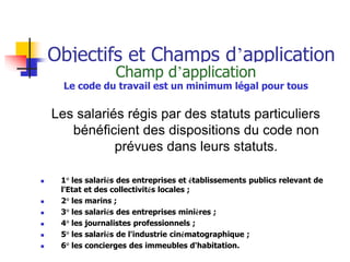 Objectifs et Champs d’application
Champ d’application
Le code du travail est un minimum légal pour tous
Les salariés régis par des statuts particuliers
bénéficient des dispositions du code non
prévues dans leurs statuts.
 1° les salariés des entreprises et établissements publics relevant de
l'Etat et des collectivités locales ;
 2° les marins ;
 3° les salariés des entreprises minières ;
 4° les journalistes professionnels ;
 5° les salariés de l'industrie cinématographique ;
 6° les concierges des immeubles d'habitation.
 