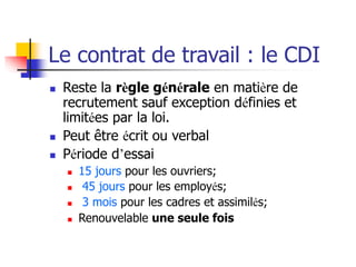 Le contrat de travail : le CDI
 Reste la règle générale en matière de
recrutement sauf exception définies et
limitées par la loi.
 Peut être écrit ou verbal
 Période d’essai
 15 jours pour les ouvriers;
 45 jours pour les employés;
 3 mois pour les cadres et assimilés;
 Renouvelable une seule fois
 