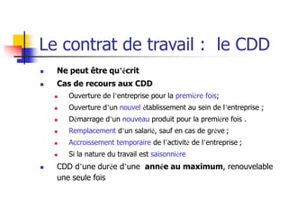Le contrat de travail : le CDD
 Ne peut être qu’écrit
 Cas de recours aux CDD
 Ouverture de l’entreprise pour la première fois;
 Ouverture d’un nouvel établissement au sein de l’entreprise ;
 Démarrage d’un nouveau produit pour la première fois .
 Remplacement d’un salarié, sauf en cas de grève ;
 Accroissement temporaire de l’activité de l’entreprise ;
 Si la nature du travail est saisonnière
 CDD d’une durée d’une année au maximum, renouvelable
une seule fois
 