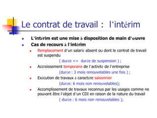 Le contrat de travail : l’intérim
 L’intérim est une mise à disposition de main d’œuvre
 Cas de recours à l’intérim
 Remplacement d’un salarié absent ou dont le contrat de travail
est suspendu
( durée <= durée de suspension ) ;
 Accroissement temporaire de l’activité de l’entreprise
(durée : 3 mois renouvelables une fois ) ;
 Exécution de travaux à caractère saisonnier
(durée: 6 mois non renouvelables);
 Accomplissement de travaux reconnus par les usages comme ne
pouvant être l’objet d’un CDI en raison de la nature du travail
( durée : 6 mois non renouvelables );
 