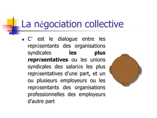 La négociation collective
 C’ est le dialogue entre les
représentants des organisations
syndicales les plus
représentatives ou les unions
syndicales des salariés les plus
représentatives d'une part, et un
ou plusieurs employeurs ou les
représentants des organisations
professionnelles des employeurs
d'autre part
 
