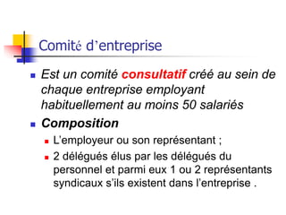 Comité d’entreprise
 Est un comité consultatif créé au sein de
chaque entreprise employant
habituellement au moins 50 salariés
 Composition
 L’employeur ou son représentant ;
 2 délégués élus par les délégués du
personnel et parmi eux 1 ou 2 représentants
syndicaux s’ils existent dans l’entreprise .
 