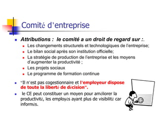  “Il n’est pas cogestionnaire et l’employeur dispose
de toute la liberté de décision”.
 le CE peut constituer un moyen pour améliorer la
productivité, les employés ayant plus de visibilité car
informés.
Comité d’entreprise
 Attributions : le comité a un droit de regard sur :.
 Les changements structurels et technologiques de l’entreprise;
 Le bilan social après son institution officielle;
 La stratégie de production de l’entreprise et les moyens
d’augmenter la productivité ;
 Les projets sociaux
 Le programme de formation continue
 