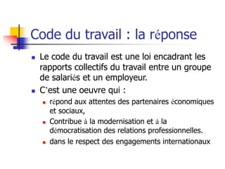 Code du travail : la réponse
 Le code du travail est une loi encadrant les
rapports collectifs du travail entre un groupe
de salariés et un employeur.
 C’est une oeuvre qui :
 répond aux attentes des partenaires économiques
et sociaux,
 Contribue à la modernisation et à la
démocratisation des relations professionnelles.
 dans le respect des engagements internationaux
 