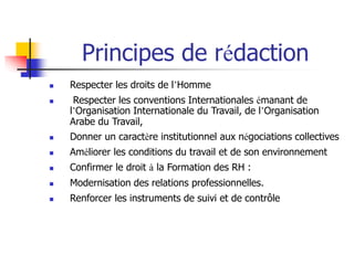 Principes de rédaction
 Respecter les droits de l’Homme
 Respecter les conventions Internationales émanant de
l’Organisation Internationale du Travail, de l’Organisation
Arabe du Travail,
 Donner un caractère institutionnel aux négociations collectives
 Améliorer les conditions du travail et de son environnement
 Confirmer le droit à la Formation des RH :
 Modernisation des relations professionnelles.
 Renforcer les instruments de suivi et de contrôle
 