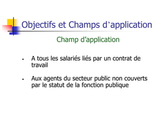 Objectifs et Champs d’application
Champ d’application
• A tous les salariés liés par un contrat de
travail
• Aux agents du secteur public non couverts
par le statut de la fonction publique
 