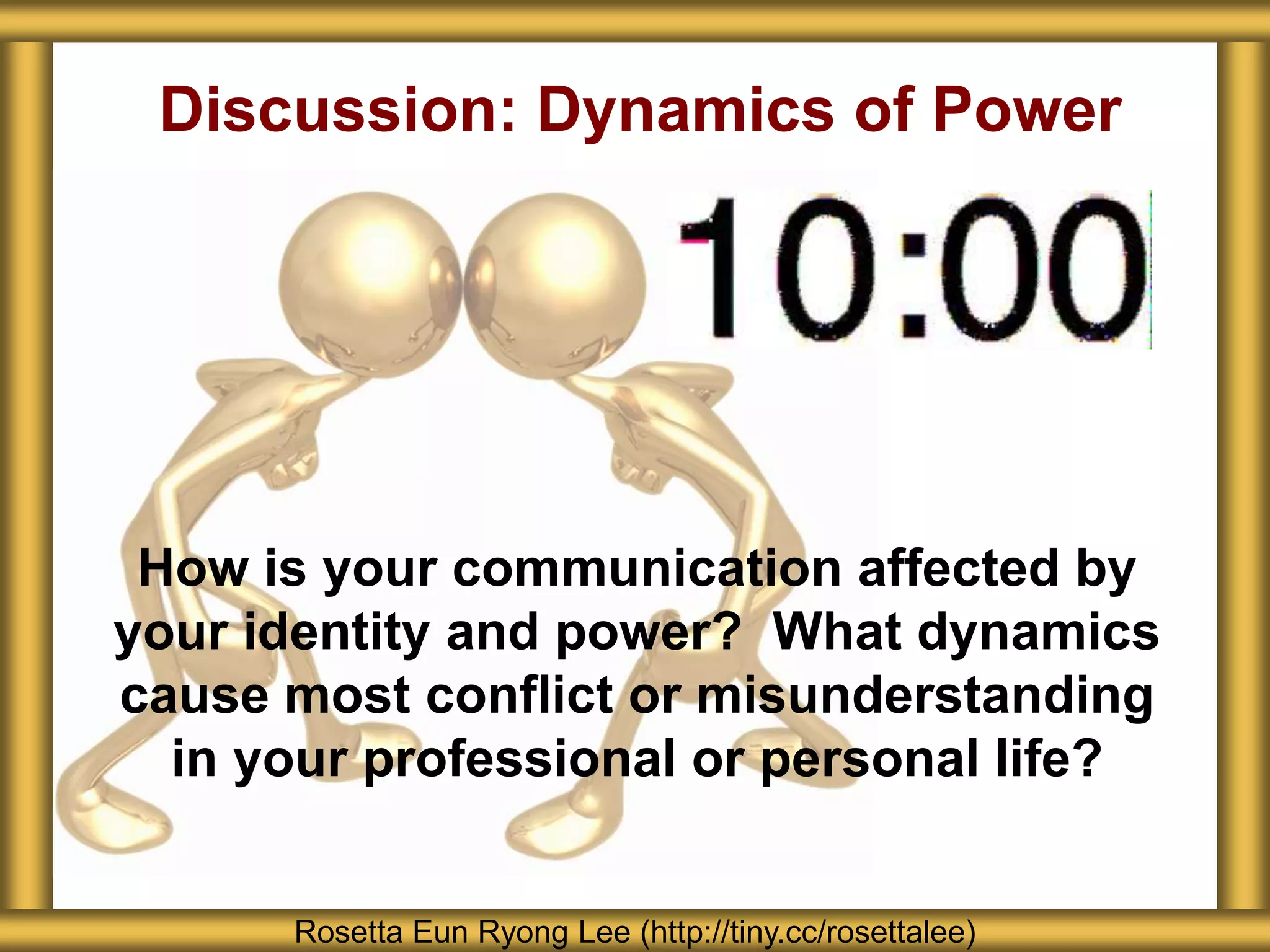 Discussion: Dynamics of Power
How is your communication affected by
your identity and power? What dynamics
cause most conflict or misunderstanding
in your professional or personal life?
Rosetta Eun Ryong Lee (http://tiny.cc/rosettalee)
 