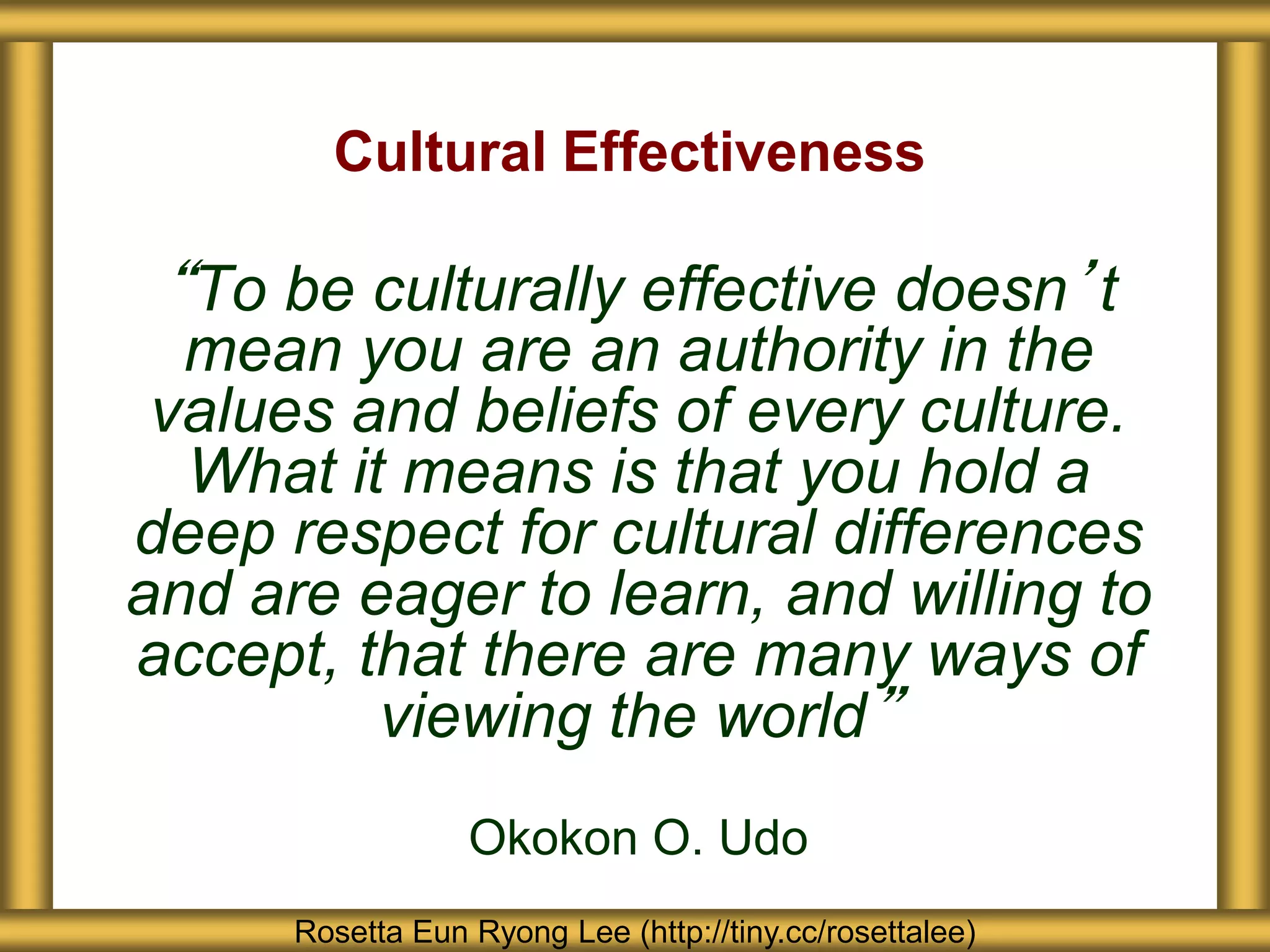 “To be culturally effective doesn’t
mean you are an authority in the
values and beliefs of every culture.
What it means is that you hold a
deep respect for cultural differences
and are eager to learn, and willing to
accept, that there are many ways of
viewing the world”
Okokon O. Udo
Cultural Effectiveness
Rosetta Eun Ryong Lee (http://tiny.cc/rosettalee)
 