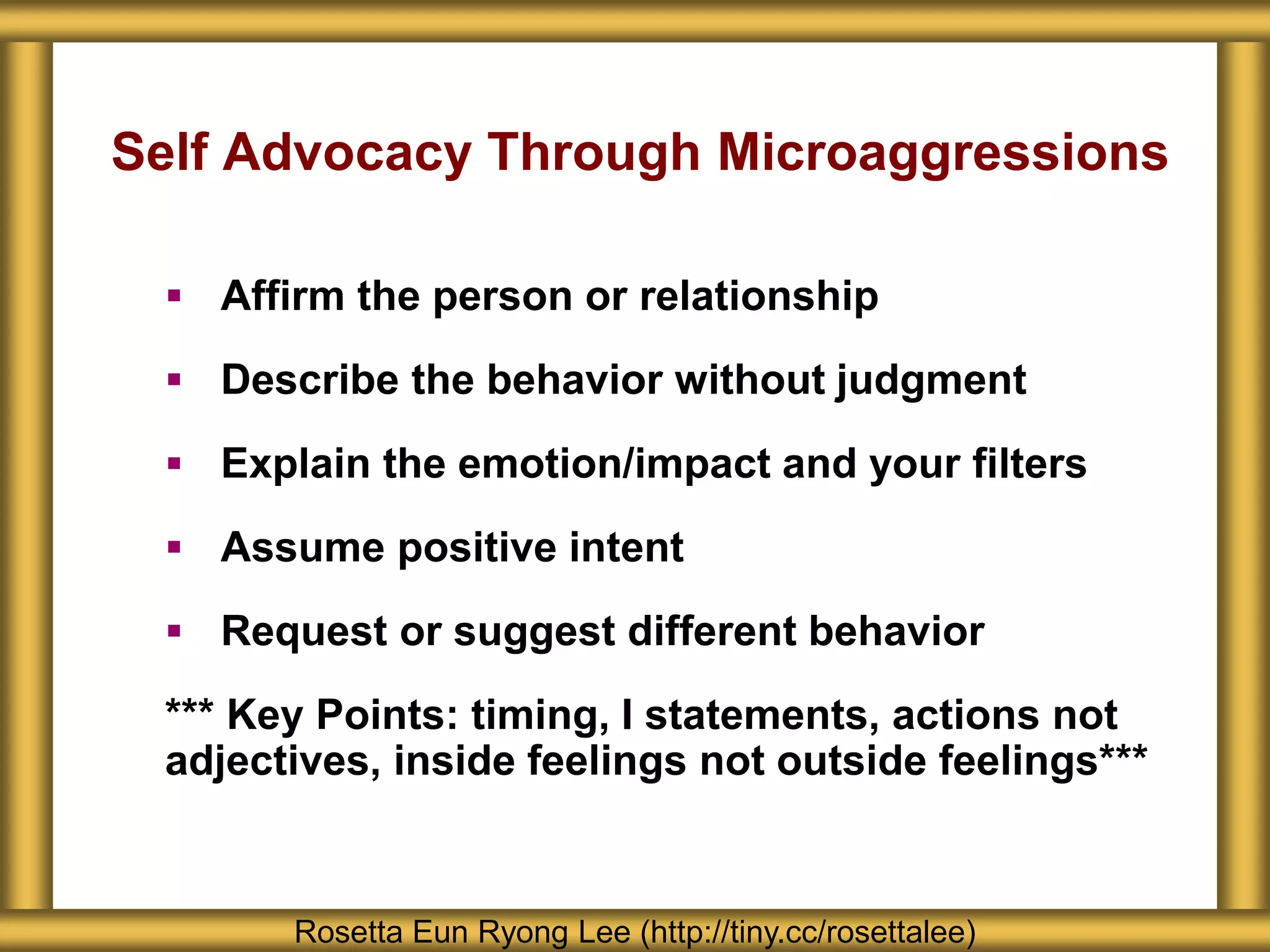 Self Advocacy Through Microaggressions
 Affirm the person or relationship
 Describe the behavior without judgment
 Explain the emotion/impact and your filters
 Assume positive intent
 Request or suggest different behavior
*** Key Points: timing, I statements, actions not
adjectives, inside feelings not outside feelings***
Rosetta Eun Ryong Lee (http://tiny.cc/rosettalee)
 