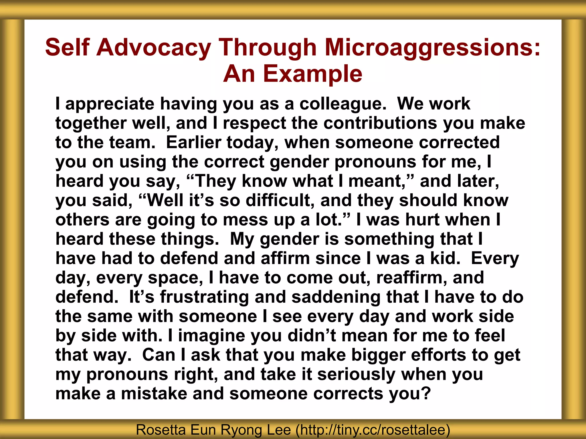Self Advocacy Through Microaggressions:
An Example
I appreciate having you as a colleague. We work
together well, and I respect the contributions you make
to the team. Earlier today, when someone corrected
you on using the correct gender pronouns for me, I
heard you say, “They know what I meant,” and later,
you said, “Well it’s so difficult, and they should know
others are going to mess up a lot.” I was hurt when I
heard these things. My gender is something that I
have had to defend and affirm since I was a kid. Every
day, every space, I have to come out, reaffirm, and
defend. It’s frustrating and saddening that I have to do
the same with someone I see every day and work side
by side with. I imagine you didn’t mean for me to feel
that way. Can I ask that you make bigger efforts to get
my pronouns right, and take it seriously when you
make a mistake and someone corrects you?
Rosetta Eun Ryong Lee (http://tiny.cc/rosettalee)
 