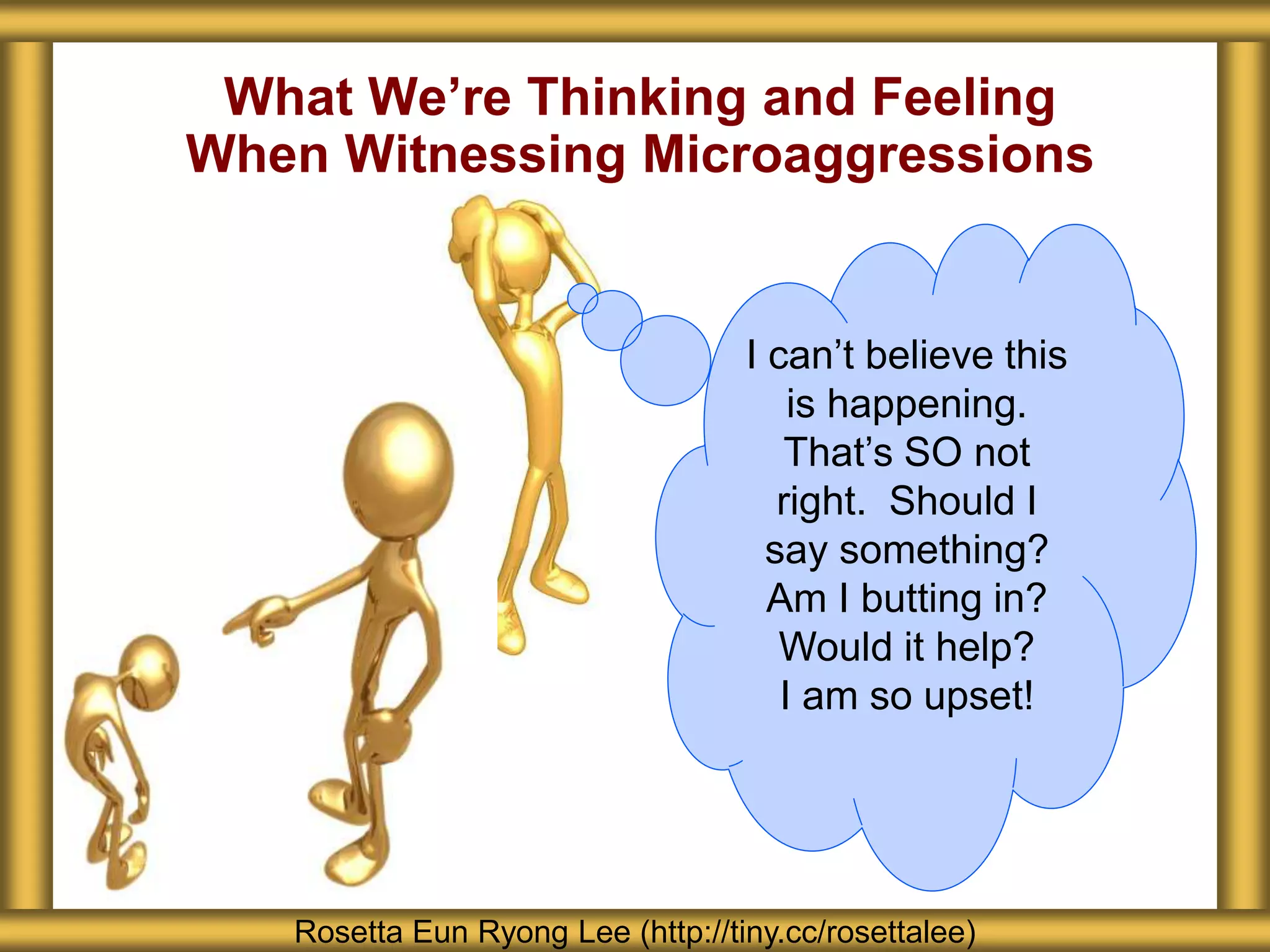 What We’re Thinking and Feeling
When Witnessing Microaggressions
Rosetta Eun Ryong Lee (http://tiny.cc/rosettalee)
I can’t believe this
is happening.
That’s SO not
right. Should I
say something?
Am I butting in?
Would it help?
I am so upset!
 