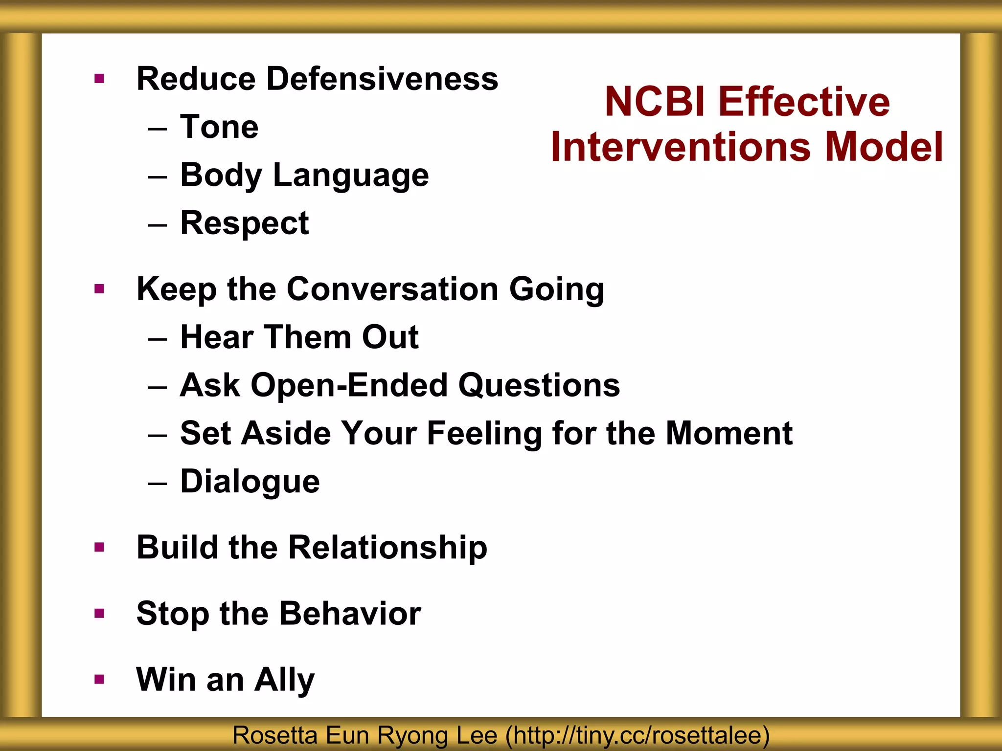 NCBI Effective
Interventions Model
 Reduce Defensiveness
– Tone
– Body Language
– Respect
 Keep the Conversation Going
– Hear Them Out
– Ask Open-Ended Questions
– Set Aside Your Feeling for the Moment
– Dialogue
 Build the Relationship
 Stop the Behavior
 Win an Ally
Rosetta Eun Ryong Lee (http://tiny.cc/rosettalee)
 