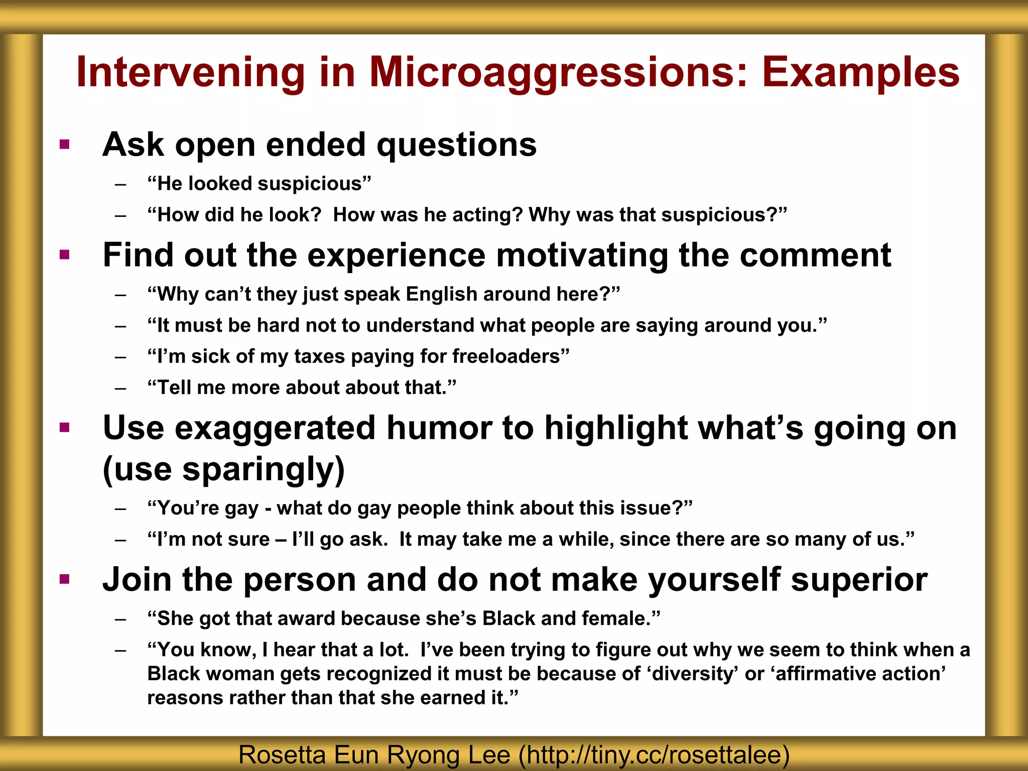 Intervening in Microaggressions: Examples
 Ask open ended questions
– “He looked suspicious”
– “How did he look? How was he acting? Why was that suspicious?”
 Find out the experience motivating the comment
– “Why can’t they just speak English around here?”
– “It must be hard not to understand what people are saying around you.”
– “I’m sick of my taxes paying for freeloaders”
– “Tell me more about about that.”
 Use exaggerated humor to highlight what’s going on
(use sparingly)
– “You’re gay - what do gay people think about this issue?”
– “I’m not sure – I’ll go ask. It may take me a while, since there are so many of us.”
 Join the person and do not make yourself superior
– “She got that award because she’s Black and female.”
– “You know, I hear that a lot. I’ve been trying to figure out why we seem to think when a
Black woman gets recognized it must be because of ‘diversity’ or ‘affirmative action’
reasons rather than that she earned it.”
Rosetta Eun Ryong Lee (http://tiny.cc/rosettalee)
 
